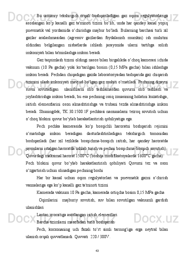 Bu   umumiy   tekshirgich   orqali   boshqariladigan   gaz   oqimi   regulyatorlariga
asoslangan   ko‘p   kanalli   gaz   ta'minoti   tizimi   bo‘lib,   unda   har   qanday   kanal   yopiq
pnevmatik  val   yordamida  o‘chirishga   majbur  bo‘ladi.  Bularning  barchasi  turli   xil
gazlar   aralashmasidan   (agressiv   gazlardan   foydalanish   mumkin)   ish   muhitini
oldindan   belgilangan   nisbatlarda   ishlash   jarayonida   ularni   tartibga   solish
imkoniyati bilan ta'minlashga imkon beradi.
Gaz taqsimlash tizimi oldingi nasos bilan birgalikda o‘choq kamerasi ichida
vakuum   (10   Pa   gacha)   yoki   ko‘tarilgan   bosim   (0,15   MPa   gacha)   bilan   ishlashga
imkon beradi. Pechdan chiqadigan gazda laboratoriyadan tashqarida gaz chiqarish
tizimini ulash imkoniyati mavjud bo‘lgan gaz muhiti o‘rnatiladi. Pechning dizayni
suvni   sovutadigan     ulanishlarni   olib   tashlamasdan   quvurni   olib   tashlash   va
joylashtirishga imkon beradi, bu esa pechning issiq zonasining holatini kuzatishga,
isitish   elementlarini   oson   almashtirishga   va   trubani   tezda   almashtirishga   imkon
beradi.   Shuningdek,   TK.30.1500.1F   pechkasi   namunalarni   tezroq   sovutish   uchun
o‘choq blokini quvur bo‘ylab harakatlantirish qobiliyatiga ega.
Pech   pechka   kamerasida   ko‘p   bosqichli   haroratni   boshqarish   rejimini
o‘rnatishga   imkon   beradigan   dasturlashtiriladigan   tekshirgich   tomonidan
boshqariladi   (har   xil   tezlikda   bosqichma-bosqich   isitish,   har   qanday   haroratda
javonlarni istalgan haroratda ushlab turish va pechni bosqichma-bosqich sovutish).
Quvurdagi maksimal harorat 1500°C (boshqa modifikatsiyalarda 1600°C gacha)
Pech   blokini   quvur   bo‘ylab   harakatlantirish   qobiliyati   Quvurni   tez   va   oson
o‘zgartirish uchun olinadigan pechning boshi
Har   bir   kanal   uchun   oqim   regulyatorlari   va   pnevmatik   gazni   o‘chirish
vannalariga ega ko‘p kanalli gaz ta'minoti tizimi
Kamerada vakuum 10 Pa gacha, kamerada ortiqcha bosim 0,15 MPa gacha
  Oqimlarini     majburiy   sovutish,   suv   bilan   sovutilgan   vakuumli   gardish
ulanishlari
Lantan xromitiga asoslangan isitish elementlari
Barcha tizimlarni masofadan turib boshqarish
Pech,   korxonaning   uch   fazali   to‘rt   simli   tarmog‘iga   erga   neytral   bilan
ulanish orqali quvvatlanadi. Quvvati  220 / 380V.
43 