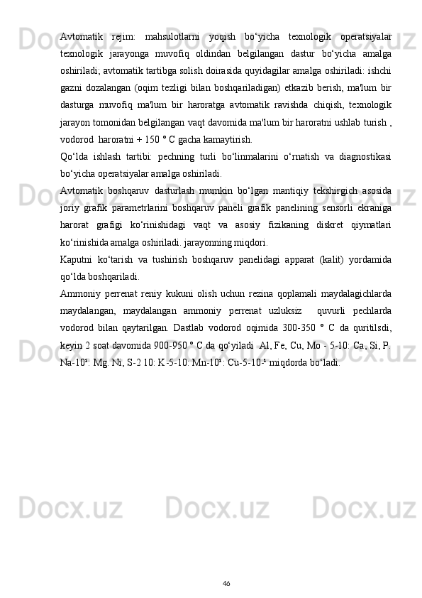 Avtomatik   rejim:   mahsulotlarni   yoqish   bo‘yicha   texnologik   operatsiyalar
texnologik   jarayonga   muvofiq   oldindan   belgilangan   dastur   bo‘yicha   amalga
oshiriladi; avtomatik tartibga solish doirasida quyidagilar amalga oshiriladi: ishchi
gazni   dozalangan   (oqim   tezligi   bilan   boshqariladigan)   etkazib   berish,   ma'lum   bir
dasturga   muvofiq   ma'lum   bir   haroratga   avtomatik   ravishda   chiqish,   texnologik
jarayon tomonidan belgilangan vaqt davomida ma'lum bir haroratni ushlab turish ,
vodorod  haroratni + 150 ° C gacha kamaytirish.
Qo‘lda   ishlash   tartibi:   pechning   turli   bo‘linmalarini   o‘rnatish   va   diagnostikasi
bo‘yicha operatsiyalar amalga oshiriladi.
Avtomatik   boshqaruv   dasturlash   mumkin   bo‘lgan   mantiqiy   tekshirgich   asosida
joriy   grafik   parametrlarini   boshqaruv   paneli   grafik   panelining   sensorli   ekraniga
harorat   grafigi   ko‘rinishidagi   vaqt   va   asosiy   fizikaning   diskret   qiymatlari
ko‘rinishida amalga oshiriladi. jarayonning miqdori.
Kaputni   ko‘tarish   va   tushirish   boshqaruv   panelidagi   apparat   (kalit)   yordamida
qo‘lda boshqariladi.
Ammoniy   perrenat   reniy   kukuni   olish   uchun   rezina   qoplamali   maydalagichlarda
maydalangan,   maydalangan   ammoniy   perrenat   uzluksiz     quvurli   pechlarda
vodorod   bilan   qaytarilgan.   Dastlab   vodorod   oqimida   300-350   °   C   da   quritilsdi,
keyin 2 soat davomida 900-950 ° C da qo‘yiladi  Al, Fe, Cu, Mo - 5-10: Ca, Si, P.
Na-10¹: Mg. Ni, S-2 10: K-5-10: Mn-10¹: Cu-5-10-¹ miqdorda bo‘ladi.
46 