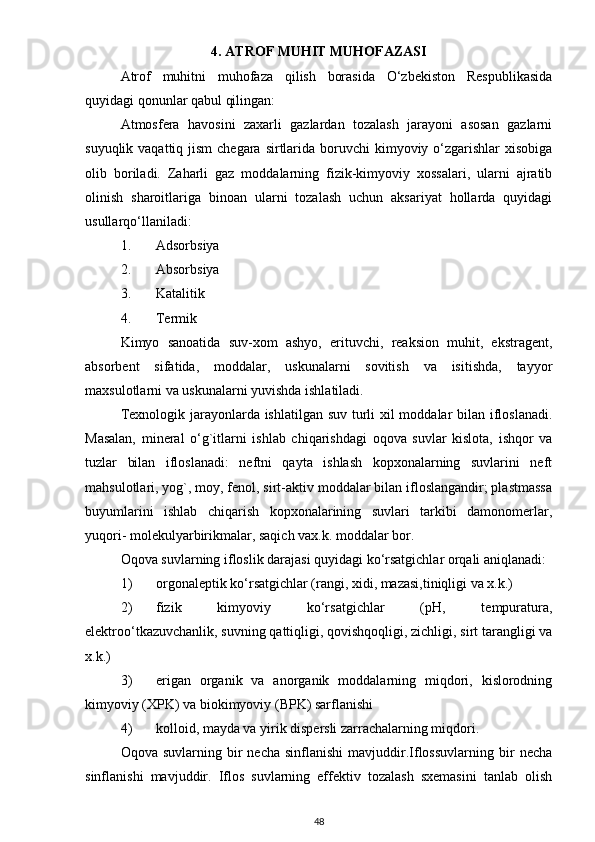 4. ATROF MUHIT MUHOFAZASI
Atrof   muhitni   muhofaza   qilish   borasida   O‘zbekiston   Respublikasida
quyidagi qonunlar qabul qilingan:
Atmosfera   havosini   zaxarli   gazlardan   tozalash   jarayoni   asosan   gazlarni
suyuqlik vaqattiq jism  chegara  sirtlarida boruvchi  kimyoviy o‘zgarishlar  xisobiga
olib   boriladi.   Zaharli   gaz   moddalarning   fizik-kimyoviy   xossalari,   ularni   ajratib
olinish   sharoitlariga   binoan   ularni   tozalash   uchun   aksariyat   hollarda   quyidagi
usullarqo‘llaniladi:
1. Adsorbsiya
2. Absorbsiya
3. Katalitik
4. Termik
Kimyo   sanoatida   suv-xom   ashyo,   erituvchi,   reaksion   muhit,   ekstragent,
absorbent   sifatida,   moddalar,   uskunalarni   sovitish   va   isitishda,   tayyor
maxsulotlarni va uskunalarni yuvishda ishlatiladi.
Texnologik jarayonlarda ishlatilgan suv turli  xil  moddalar bilan ifloslanadi.
Masalan,   mineral   o‘g`itlarni   ishlab   chiqarishdagi   oqova   suvlar   kislota,   ishqor   va
tuzlar   bilan   ifloslanadi:   neftni   qayta   ishlash   kopxonalarning   suvlarini   neft
mahsulotlari, yog`, moy, fenol, sirt-aktiv moddalar bilan ifloslangandir; plastmassa
buyumlarini   ishlab   chiqarish   kopxonalarining   suvlari   tarkibi   damonomerlar,
yuqori- molekulyarbirikmalar, saqich vax.k. moddalar bor.
Oqova suvlarning ifloslik darajasi quyidagi ko‘rsatgichlar orqali aniqlanadi:
1) orgonaleptik ko‘rsatgichlar (rangi, xidi, mazasi,tiniqligi va x.k.)
2) fizik   kimyoviy   ko‘rsatgichlar   (pH,   tempuratura,
elektroo‘tkazuvchanlik, suvning qattiqligi, qovishqoqligi, zichligi, sirt tarangligi va
x.k.)
3) erigan   organik   va   anorganik   moddalarning   miqdori,   kislorodning
kimyoviy (XPK) va biokimyoviy (BPK) sarflanishi
4) kolloid, mayda va yirik dispersli zarrachalarning miqdori.
Oqova  suvlarning  bir   necha  sinflanishi   mavjuddir.Iflossuvlarning   bir  necha
sinflanishi   mavjuddir.   Iflos   suvlarning   effektiv   tozalash   sxemasini   tanlab   olish
48 