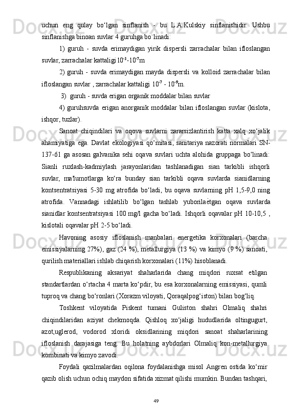 uchun   eng   qulay   bo‘lgan   sinflanish   -   bu   L.A.Kulskiy   sinflanishidir.   Ushbu
sinflanishga binoan suvlar 4 guruhga bo`linadi:
1)   guruh   -   suvda   erimaydigan   yirik   dispersli   zarrachalar   bilan   ifloslangan
suvlar, zarrachalar kattaligi l0 -3
-10 -7
m
2)   guruh   -   suvda   erimaydigan   mayda   dispersli   va   kolloid   zarrachalar   bilan
ifloslangan suvlar , zarrachalar kattaligi 10 -7
 - 10 -9
m.
  3)  guruh - suvda erigan organik moddalar bilan suvlar
4)   guruhsuvda   erigan   anorganik   moddalar   bilan   ifloslangan   suvlar   (kislota,
ishqor, tuzlar).
Sanoat   chiqindilari   va   oqova   suvlarni   zararsizlantirish   katta   xalq   xo‘jalik
ahamiyatiga   ega.   Davlat   ekologiyasi   qo‘mitasi,   sanitariya   nazorati   normalari   SN-
137-61   ga   asosan   galvanika   sehi   oqava   suvlari   uchta  alohida   gruppaga   bo‘linadi:
Sianli   ruxlash-kadmiylash   jarayonlaridan   tashlanadigan   sian   tarkibli   ishqorli
suvlar,   ma'lumotlarga   ko‘ra   bunday   sian   tarkibli   oqava   suvlarda   sianidlarning
kontsentratsiyasi   5-30   mg   atrofida   bo‘ladi,   bu   oqava   suvlarning   pH   1,5-9,0   ning
atrofida.   Vannadagi   ishlatilib   bo‘lgan   tashlab   yuborilaѐqtgan   oqava   suvlarda
sianidlar kontsentratsiyasi  100 mg/l gacha bo‘ladi. Ishqorli oqavalar pH 10-10,5 ,
kislotali oqavalar pH 2-5 bo‘ladi.
Havoning   asosiy   ifloslanish   manbalari   energetika   korxonalari   (barcha
emissiyalarning 27%), gaz (24 %), metallurgiya (13 %) va kimyo (9 %) sanoati,
qurilish materiallari ishlab chiqarish korxonalari (11%) hisoblanadi.
Respublikaning   aksariyat   shaharlarida   chang   miqdori   ruxsat   etilgan
standartlardan o‘rtacha 4 marta ko‘pdir, bu esa korxonalarning emissiyasi, qumli
tuproq va chang bo‘ronlari (Xorazm viloyati, Qoraqalpog‘iston) bilan bog‘liq.
Toshkent   viloyatida   Piskent   tumani   Guliston   shahri   Olmaliq   shahri
chiqindilaridan   aziyat   chekmoqda.   Qishloq   xo‘jaligi   hududlarida   oltingugurt,
azot,uglerod,   vodorod   xloridi   oksidlarining   miqdori   sanoat   shaharlarining
ifloslanish   darajasiga   teng.   Bu   holatning   aybdorlari   Olmaliq   kon-metallurgiya
kombinati va kimyo zavodi.
Foydali   qazilmalardan   oqilona   foydalanishga   misol   Angren   ostida   ko‘mir
qazib olish uchun ochiq maydon sifatida xizmat qilishi mumkin. Bundan tashqari,
49 