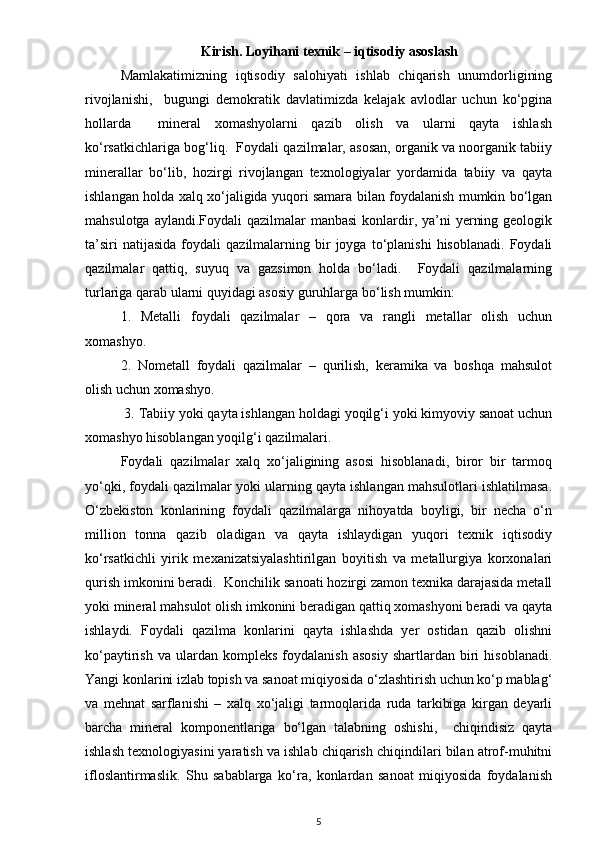                                   Kirish. Loyihаni texnik – iqtisodiy аsoslаsh
Mamlakatimizning   iqtisodiy   salohiyati   ishlab   chiqarish   unumdorligining
rivojlanishi,     bugungi   demokratik   davlatimizda   kelajak   avlodlar   uchun   ko‘pgina
hollarda     mineral   xomashyolarni   qazib   olish   va   ularni   qayta   ishlash
ko‘rsatkichlariga bog‘liq.  Foydali qazilmalar, asosan, organik va noorganik tabiiy
minerallar   bo‘lib,   hozirgi   rivojlangan   texnologiyalar   yordamida   tabiiy   va   qayta
ishlangan holda xalq xo‘jaligida yuqori samara bilan foydalanish mumkin bo‘lgan
mahsulotga aylandi.Foydali  qazilmalar  manbasi  konlardir, ya’ni  yerning geologik
ta’siri   natijasida   foydali   qazilmalarning  bir   joyga   to‘planishi   hisoblanadi.   Foydali
qazilmalar   qattiq,   suyuq   va   gazsimon   holda   bo‘ladi.     Foydali   qazilmalarning
turlariga qarab ularni quyidagi asosiy guruhlarga bo‘lish mumkin: 
1.   Metalli   foydali   qazilmalar   –   qora   va   rangli   metallar   olish   uchun
xomashyo. 
2.   Nometall   foydali   qazilmalar   –   qurilish,   keramika   va   boshqa   mahsulot
olish uchun xomashyo.
  3. Tabiiy yoki qayta ishlangan holdagi yoqilg‘i yoki kimyoviy sanoat uchun
xomashyo hisoblangan yoqilg‘i qazilmalari. 
Foydali   qazilmalar   xalq   xo‘jaligining   asosi   hisoblanadi,   biror   bir   tarmoq
yo‘qki, foydali qazilmalar yoki ularning qayta ishlangan mahsulotlari ishlatilmasa.
O‘zbekiston   konlarining   foydali   qazilmalarga   nihoyatda   boyligi,   bir   necha   o‘n
million   tonna   qazib   oladigan   va   qayta   ishlaydigan   yuqori   texnik   iqtisodiy
ko‘rsatkichli   yirik   mexanizatsiyalashtirilgan   boyitish   va   metallurgiya   korxonalari
qurish imkonini beradi.  Konchilik sanoati hozirgi zamon texnika darajasida metall
yoki mineral mahsulot olish imkonini beradigan qattiq xomashyoni beradi va qayta
ishlaydi.   Foydali   qazilma   konlarini   qayta   ishlashda   yer   ostidan   qazib   olishni
ko‘paytirish   va   ulardan   kompleks   foydalanish   asosiy   shartlardan   biri   hisoblanadi.
Yangi konlarini izlab topish va sanoat miqiyosida o‘zlashtirish uchun ko‘p mablag‘
va   mehnat   sarflanishi   –   xalq   xo‘jaligi   tarmoqlarida   ruda   tarkibiga   kirgan   deyarli
barcha   mineral   komponentlariga   bo‘lgan   talabning   oshishi,     chiqindisiz   qayta
ishlash texnologiyasini yaratish va ishlab chiqarish chiqindilari bilan atrof-muhitni
ifloslantirmaslik.   Shu   sabablarga   ko‘ra,   konlardan   sanoat   miqiyosida   foydalanish
5 