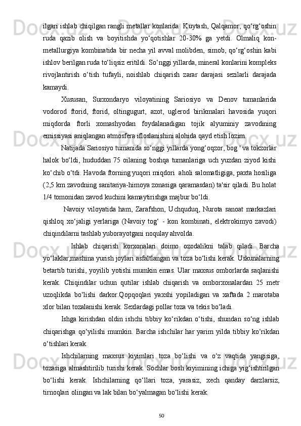 ilgari ishlab chiqilgan rangli metallar konlarida   Kuytash, Qalqamor, qo‘rg‘oshin
ruda   qazib   olish   va   boyitishda   yo‘qotishlar   20-30%   ga   yetdi.   Olmaliq   kon-
metallurgiya kombinatida bir  necha yil  avval  molibden, simob,  qo‘rg‘oshin kabi
ishlov berilgan ruda to‘liqsiz eritildi. So‘nggi yillarda, mineral konlarini kompleks
rivojlantirish   o‘tish   tufayli,   noishlab   chiqarish   zarar   darajasi   sezilarli   darajada
kamaydi.
Xususan,   Surxondaryo   viloyatining   Sariosiyo   va   Denov   tumanlarida
vodorod   ftorid,   ftorid,   oltingugurt,   azot,   uglerod   birikmalari   havosida   yuqori
miqdorda   ftorli   xomashyodan   foydalanadigan   tojik   alyuminiy   zavodining
emissiyasi aniqlangan atmosfera ifloslanishini alohida qayd etish lozim. 
Natijada Sariosiyo tumanida so‘nggi yillarda yong‘oqzor, bog ' va tokzorlar
halok   bo‘ldi,   hududdan   75   oilaning   boshqa   tumanlariga   uch   yuzdan   ziyod   kishi
ko‘chib o‘tdi. Havoda ftorning yuqori miqdori  aholi salomatligiga, paxta hosiliga
(2,5 km zavodning sanitariya-himoya zonasiga qaramasdan) ta'sir qiladi. Bu holat
1/4 tomonidan zavod kuchini kamaytirishga majbur bo‘ldi.
  Navoiy   viloyatida   ham,   Zarafshon,   Uchquduq,   Nurota   sanoat   markazlari
qishloq   xo‘jaligi   yerlariga   (Navoiy   tog‘   -   kon   kombinati,   elektrokimyo   zavodi)
chiqindilarni tashlab yuborayotgani noqulay ahvolda.
    Ishlab   chiqarish   korxonalari   doimo   ozodalikni   talab   qiladi.   Barcha
yo‘laklar,mashina yurish joylari asfaltlangan va toza bo‘lishi kerak. Uskunalarning
betartib turishi, yoyilib yotishi mumkin emas. Ular maxsus omborlarda saqlanishi
kerak.   Chiqindilar   uchun   qutilar   ishlab   chiqarish   va   omborxonalardan   25   metr
uzoqlikda   bo‘lishi   darkor.Qopqoqlari   yaxshi   yopiladigan   va   xaftada   2   marotaba
xlor bilan tozalanishi kerak. Sexlardagi pollar toza va tekis bo‘ladi. 
Ishga   kirishdan   oldin   ishchi   tibbiy   ko‘rikdan   o‘tishi,   shundan   so‘ng   ishlab
chiqarishga   qo‘yilishi   mumkin.  Barcha   ishchilar   har   yarim   yilda   tibbiy   ko‘rikdan
o‘tishlari kerak.
Ishchilarning   maxsus   kiyimlari   toza   bo‘lishi   va   o‘z   vaqtida   yangisiga,
tozasiga almashtirilib turishi kerak. Sochlar bosh kiyimining ichiga yig‘ishtirilgan
bo‘lishi   kerak.   Ishchilarning   qo‘llari   toza,   yarasiz,   xech   qanday   darzlarsiz,
tirnoqlari olingan va lak bilan bo‘yalmagan bo‘lishi kerak.
50 