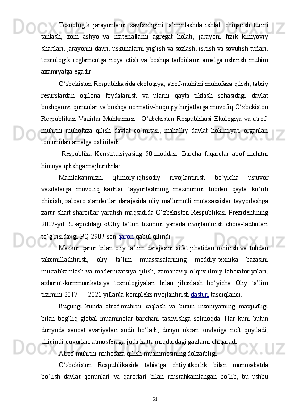 Texnologik   jarayonlarni   xavfsizligini   ta’minlashda   ishlab   chiqarish   turini
tanlash,   xom   ashyo   va   materiallarni   agregat   holati,   jarayoni   fizik   kimyoviy
shartlari, jarayonni davri, uskunalarni yig‘ish va sozlash, isitish va sovutish turlari,
texnologik   reglamentga   rioya   etish   va   boshqa   tadbirlarni   amalga   oshirish   muhim
axamiyatga egadir.
O‘zbekiston Respublikasida ekologiya, atrof-muhitni muhofaza qilish, tabiiy
resurslardan   oqilona   foydalanish   va   ularni   qayta   tiklash   sohasidagi   davlat
boshqaruvi qonunlar va boshqa normativ-huquqiy hujjatlarga muvofiq O‘zbekiston
Respublikasi  Vazirlar Mahkamasi,   O‘zbekiston Respublikasi  Ekologiya va atrof-
muhitni   muhofaza   qilish   davlat   qo‘mitasi,   mahalliy   davlat   hokimiyati   organlari
tomonidan amalga oshiriladi.
  Respublika   Konstitutsiyasing   50-moddasi:   Barcha   fuqarolar   atrof-muhitni
himoya qilishga majburdirlar. 
Mamlakatimizni   ijtimoiy-iqtisodiy   rivojlantirish   bo‘yicha   ustuvor
vazifalarga   muvofiq   kadrlar   tayyorlashning   mazmunini   tubdan   qayta   ko‘rib
chiqish, xalqaro standartlar  darajasida  oliy ma’lumotli  mutaxassislar  tayyorlashga
zarur shart-sharoitlar yaratish maqsadida O‘zbekiston Respublikasi  Prezidentining
2017 - yil   20 - apreldagi   «Oliy   ta’lim   tizimini   yanada   rivojlantirish   chora-tadbirlari
to‘g‘risida»gi PQ-2909-son     qarori        qabul qilindi.
Mazkur   qaror   bilan   oliy   ta’lim   darajasini   sifat   jihatidan   oshirish   va   tubdan
takomillashtirish,   oliy   ta’lim   muassasalarining   moddiy-texnika   bazasini
mustahkamlash va modernizatsiya qilish, zamonaviy o‘quv-ilmiy laboratoriyalari,
axborot-kommunikatsiya   texnologiyalari   bilan   jihozlash   bo‘yicha   Oliy   ta’lim
tizimini 2017 — 2021 yillarda kompleks rivojlantirish  dasturi  tasdiqlandi.
Bugungi   kunda   atrof-muhitni   saqlash   va   butun   insoniyatning   mavjudligi
bilan   bog‘liq   global   muammolar   barchani   tashvishga   solmoqda.   Har   kuni   butun
dunyoda   sanoat   avariyalari   sodir   bo‘ladi,   dunyo   okean   suvlariga   neft   quyiladi,
chiqindi quvurlari atmosferaga juda katta miqdordagi gazlarni chiqaradi.
Atrof-muhitni muhofaza qilish muammosining dolzarbligi 
O‘zbekiston   Respublikasida   tabiatga   ehtiyotkorlik   bilan   munosabatda
bo‘lish   davlat   qonunlari   va   qarorlari   bilan   mustahkamlangan   bo‘lib,   bu   ushbu
51 