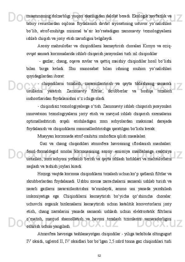 muammoning dolzarbligi yuqori ekanligidan dalolat beradi. Ekologik xavfsizlik va
tabiiy   resurslardan   oqilona   foydalanish   davlat   siyosatining   ustuvor   yo‘nalishlari
bo‘lib,   atrof-muhitga   minimal   ta’sir   ko‘rsatadigan   zamonaviy   texnologiyalarni
ishlab chiqish va joriy etish zarurligini belgilaydi. 
Asosiy   mahsulotlar   va   chiqindilarni   kamaytirish   choralari   Kimyo   va   oziq-
ovqat sanoati korxonalarida ishlab chiqarish jarayonlari turli xil chiqindilar
  -   gazlar,   chang,   oqava   suvlar   va   qattiq   maishiy   chiqindilar   hosil   bo‘lishi
bilan   birga   keladi.   Shu   munosabat   bilan   ishning   muhim   yo‘nalishlari
quyidagilardan iborat: 
-   chiqindilarni   tozalash,   zararsizlantirish   va   qayta   tiklashning   samarali
usullarini   yaratish.   Zamonaviy   filtrlar,   skrubberlar   va   boshqa   tozalash
inshootlaridan foydalanishni o‘z ichiga oladi. 
- chiqindisiz texnologiyalarga o‘tish. Zamonaviy ishlab chiqarish jarayonlari
innovatsion   texnologiyalarni   joriy   etish   va   mavjud   ishlab   chiqarish   sxemalarini
optimallashtirish   orqali   erishiladigan   xom   ashyolardan   maksimal   darajada
foydalanish va chiqindilarni minimallashtirishga qaratilgan bo‘lishi kerak. 
Muayyan korxonada atrof-muhitni muhofaza qilish masalalari 
  Gaz   va   chang   chiqindilari   atmosfera   havosining   ifloslanish   manbalari:
fenol-formaldegid   smolai   korxonasining   asosiy   emissiya   manbalariga   reaktsiya
ustunlari, xom ashyoni yetkazib berish va qayta ishlash birliklari va mahsulotlarni
saqlash va tashish joylari kiradi. 
Hozirgi vaqtda korxona chiqindilarni tozalash uchun ko‘p qatlamli filtrlar va
skrubberlardan  foydalanadi. Ushbu  sxema   zarrachalarni   samarali   ushlab  turish  va
zararli   gazlarni   zararsizlantirishni   ta’minlaydi,   ammo   uni   yanada   yaxshilash
imkoniyatiga   ega.   Chiqindilarni   kamaytirish   bo‘yicha   qo‘shimcha   choralar:
uchuvchi   organik   birikmalarni   kamaytirish   uchun   katalitik   konvertorlarni   joriy
etish,   chang   zarralarini   yanada   samarali   ushlash   uchun   elektrostatik   filtrlarni
o‘rnatish,   mavjud   shamollatish   va   havoni   tozalash   tizimlarini   samaradorligini
oshirish uchun yangilash.
Atmosfera havosiga tashlanayotgan chiqindilar - yiliga tarkibida oltingugurt
IV oksidi, uglerod II, IV oksidlari bor bo‘lgan 2,5 mlrd tonna gaz chiqindilari turli
52 