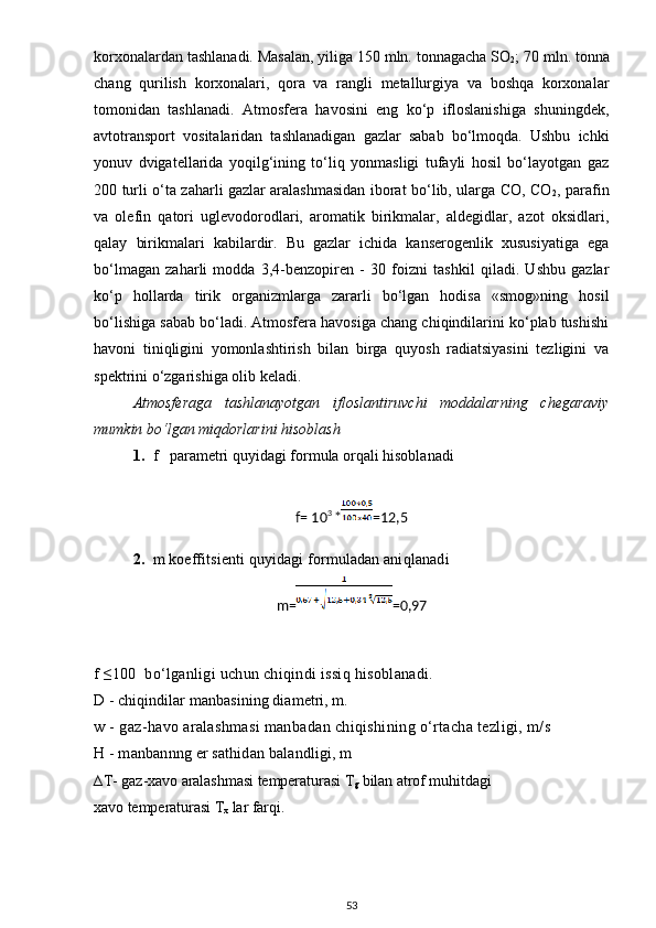 korxonalardan tashlanadi.  Masalan, yiliga 150 mln. tonnagacha SO
2 ; 70 mln. tonna
chang   qurilish   korxonalari,   qora   va   rangli   metallurgiya   va   boshqa   korxonalar
tomonidan   tashlanadi.   Atmosfera   havosini   eng   ko‘p   ifloslanishiga   shuningdek,
avtotransport   vositalaridan   tashlanadigan   gazlar   sabab   bo‘lmoqda.   Ushbu   ichki
yonuv   dvigatellarida   yoqilg‘ining   to‘liq   yonmasligi   tufayli   hosil   bo‘layotgan   gaz
200 turli o‘ta zaharli gazlar aralashmasidan iborat bo‘lib, ularga CO, CO
2 , parafin
va   olefin   qatori   uglevodorodlari,   aromatik   birikmalar,   aldegidlar,   azot   oksidlari,
qalay   birikmalari   kabilardir.   Bu   gazlar   ichida   kanserogenlik   xususiyatiga   ega
bo‘lmagan   zaharli   modda   3,4-benzopiren   -   30   foizni   tashkil   qiladi.   Ushbu   gazlar
ko‘p   hollarda   tirik   organizmlarga   zararli   bo‘lgan   hodisa   «smog»ning   hosil
bo‘lishiga sabab bo‘ladi. Atmosfera havosiga chang chiqindilarini ko‘plab tushishi
havoni   tiniqligini   yomonlashtirish   bilan   birga   quyosh   radiatsiyasini   tezligini   va
spektrini o‘zgarishiga olib keladi.
Atmosferaga   tashlanayotgan   ifloslantiruvchi   moddalarning   chegaraviy
mumkin bo‘lgan miqdorlarini hisoblash
1. f   parametri quyidagi formula orqali hisoblanadi
f= 10 3 
* =12,5
2. m koeffitsient i   quy idagi formuladan ani qlanadi
m= =0,97
f   ≤100  bo‘lganligi uchun chiqindi issiq hisoblanadi.
D - chiqindilar manbasining diametri, m.
w - gaz-havo aralashmasi manbadan chiqishining o‘rtacha tezligi, m/s
H - manbannng er sathidan balandligi, m 
∆T- gaz-xavo aralashmasi temperaturasi T
g  bilan atrof muhitdagi
xavo temperaturasi T
x  lar farqi. 
53