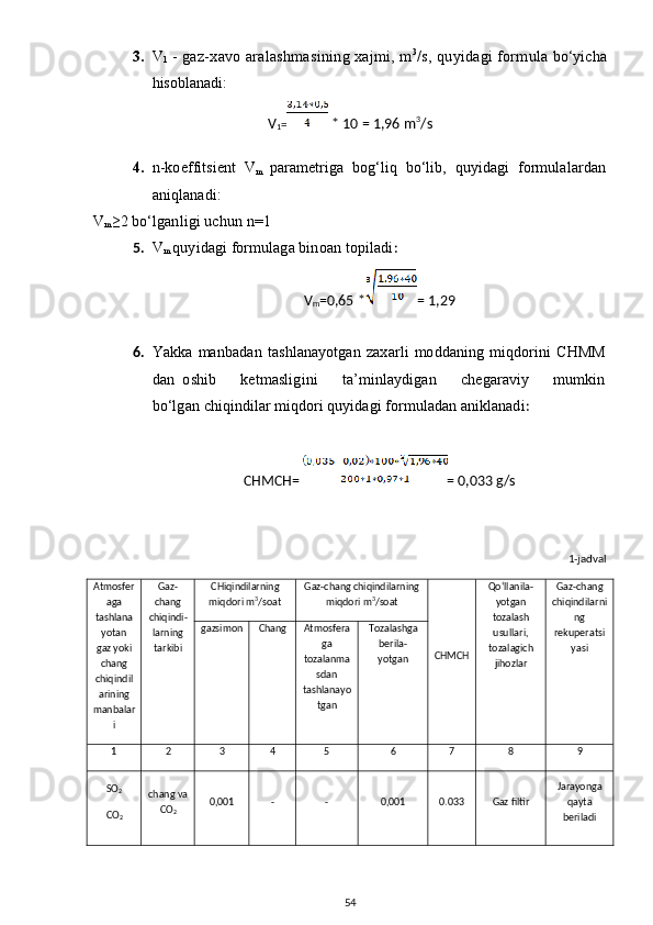 3. V
1  - gaz-xavo aralashmasining xajmi, m 3
/s, quyidagi formula  bo‘yicha
hisoblanadi:
V
1 =  * 10 = 1,96 m 3
/s
4. n- koeffitsient   V
m   parametriga   bog‘liq   bo‘lib,   quyidagi   formulalardan
aniqlanadi:
V
m ≥ 2 bo‘lganligi uchun  n=1
5. V
m   quyidagi formulaga binoan topiladi :
V
m =0,65 * = 1,29
6. Yakka   manbadan   tashlanayotgan   zaxarli   moddaning   miqdorini   CHMM
dan   oshib       ketmasligini       ta’minlaydigan       chegaraviy       mumkin
bo‘lgan  chiqindilar miqdori quyidagi formuladan aniklanadi : 
CHMCH=  = 0,033 g/s
1-jadval
Atmosfer
aga
tashlana
yotan
gaz yoki
chang
chiqindil
arining
manbalar
i Gaz-
chang
chi q indi -
larning
tarkibi CHiqindilarning
miqdori m 3
/soat Gaz-chang chiqindilarning
miqdori m 3
/soat
CHMCH Qo‘llanila-
yotgan
tozalash
usullari,
tozalagich
jihozlar Gaz-chang
chiqindilarni
ng
rekuperatsi
yasigazsimon C h ang Atmosfera
ga
tozalanma
sdan
tashlanayo
tgan Tozalashga
berila-
yotgan
1 2 3 4 5 6 7 8 9
SO
2  
CO
2 chang va
CO
2 0,001 - - 0,001 0.033 Gaz filtir Jarayonga
qayta
beriladi 
54 