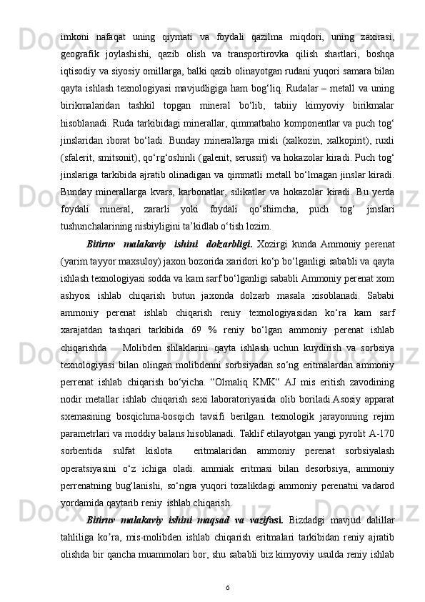 imkoni   nafaqat   uning   qiymati   va   foydali   qazilma   miqdori,   uning   zaxirasi,
geografik   joylashishi,   qazib   olish   va   transportirovka   qilish   shartlari,   boshqa
iqtisodiy va siyosiy omillarga, balki qazib olinayotgan rudani yuqori samara bilan
qayta  ishlash  texnologiyasi  mavjudligiga ham  bog‘liq.  Rudalar   – metall   va uning
birikmalaridan   tashkil   topgan   mineral   bo‘lib,   tabiiy   kimyoviy   birikmalar
hisoblanadi. Ruda tarkibidagi  minerallar, qimmatbaho komponentlar va puch tog‘
jinslaridan   iborat   bo‘ladi.   Bunday   minerallarga   misli   (xalkozin,   xalkopirit),   ruxli
(sfalerit, smitsonit), qo‘rg‘oshinli (galenit, serussit) va hokazolar kiradi. Puch tog‘
jinslariga tarkibida ajratib olinadigan va qimmatli metall bo‘lmagan jinslar kiradi.
Bunday   minerallarga   kvars,   karbonatlar,   silikatlar   va   hokazolar   kiradi.   Bu   yerda
foydali   mineral,   zararli   yoki   foydali   qo‘shimcha,   puch   tog‘   jinslari
tushunchalarining nisbiyligini ta’kidlab o‘tish lozim.
Bitiruv     malakaviy     ishini     dolzarbligi .   Xozirgi   kunda   Ammoniy   perenat
(yarim tayyor maxsuloy) jaxon bozorida xaridori ko‘p bo‘lganligi sababli va qayta
ishlash texnologiyasi sodda va kam sarf bo‘lganligi sababli Ammoniy perenat xom
ashyosi   ishlab   chiqarish   butun   jaxonda   dolzarb   masala   xisoblanadi.   Sababi
ammoniy   perenat   ishlab   chiqarish   reniy   texnologiyasidan   ko‘ra   kam   sarf
xarajatdan   tashqari   tarkibida   69   %   reniy   bo‘lgan   ammoniy   perenat   ishlab
chiqarishda       Molibden   shlaklarini   qayta   ishlash   uchun   kuydirish   va   sorbsiya
texnologiyasi   bilan   olingan   molibdenni   sorbsiyadan   so‘ng   eritmalardan   ammoniy
perrenat   ishlab   chiqarish   bo‘yicha.   “Olmaliq   KMK“   AJ   mis   eritish   zavodining
nodir   metallar   ishlab   chiqarish   sexi   laboratoriyasida   olib   boriladi.Asosiy   apparat
sxemasining   bosqichma-bosqich   tavsifi   berilgan.   texnologik   jarayonning   rejim
parametrlari va moddiy balans hisoblanadi. Taklif etilayotgan yangi pyrolit A-170
sorbentida   sulfat   kislota     eritmalaridan   ammoniy   perenat   sorbsiyalash
operatsiyasini   o‘z   ichiga   oladi.   ammiak   eritmasi   bilan   desorbsiya,   ammoniy
perrenatning   bug‘lanishi,   so‘ngra   yuqori   tozalikdagi   ammoniy   perenatni   vadarod
yordamida qaytarib reniy  ishlab chiqarish.
Bitiruv   malakaviy   ishini   maqsad   va   vazif asi.   Bizdadgi   mavjud   dalillar
tahliliga   ko ra,   mis-molibden   ishlab   chiqarish   eritmalari   tarkibidan   reniy   ajratibʼ
olishda bir qancha muammolari bor, shu sababli biz kimyoviy usulda reniy ishlab
6 