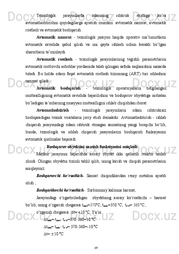 Texnologik   jarayonlarda   odamning   ishtirok   etishiga   ko‘ra
avtomatlashtirishni   quyidagilarga   ajratish   mumkin:   avtomatik   nazorat,   avtomatik
rostlash va avtomatik boshqarish.
Avtomatik   nazorat   -   texnologik   jarayon   haqida   operativ   ma’lumotlarni
avtomatik   ravishda   qabul   qilish   va   uni   qayta   ishlash   uchun   kerakli   bo‘lgan
sharoitlarni ta’minlaydi.
Avtomatik   rostlash   -   texnologik   jarayonlarning   tegishli   parametrlarini
avtomatik rostlovchi asboblar yordamida talab qilingan sathda saqlanishini nazarda
tutadi.   Bu   holda   odam   faqat   avtomatik   rostlash   tizimining   (ART)   turi   ishlashini
nazorat qiladi.  
Avtomatik   boshqarish   -   texnologik   operatsiyalarni   belgilangan
muttasilligining  avtomatik  ravishda  bajarilishini   va  boshqaruv  obyektiga   nisbatan
bo‘ladigan ta’sirlarning muayyan muttasilligini ishlab chiqishdan iborat.
Avtomatlashtirish   -   texnologik   jarayonlarni   odam   ishtirokisiz
boshqaradigan   texnik   vositalarni   joriy   etish   demakdir.   Avtomatlashtirish   -   ishlab
chiqarish   jarayonidagi   odam   ishtirok   etmagan   sanoatning   yangi   bosqichi   bo‘lib,
bunda ,   texnologik   va   ishlab   chiqarish   jarayonlarini   boshqarish   funksiyasini
avtomatik qurilmalar bajaradi.
Boshqaruv obyektini uzatish funksiyasini aniqlash
Mazkur   jarayonni   bajarishda   asosiy   obyekt   ikki   qatlamli   reaktor   tanlab
olindi. Olingan obyektni tizimli tahlil qilib, uning kirish va chiqish parametrlarini
aniqlaymiz:
Boshqaruvchi   ko‘rsatkich-   Sanoat   chiqindilaridan   reniy   metalini   ajratib
olish  ;
Boshqariluvchi ko‘rsatkich-   Sorbsionniy kalonna harorat;
Jarayondagi   o‘zgartiriladigan     obyektning   asosiy   ko‘rsatkichi   –   harorat
bo‘lib, uning o‘zgarish chegarasi t
max = 370 o
C; t
min  =350  o
C;  t
o‘rt =  360  o
C; 
o‘zgarish chegarasi    t = ±10  o
C. Ya’ni:
         t
max = t
max - t
o‘rt =370-360=10  0
С       
         t
min = t
min  - t
o‘rt = 370-360=- 10   0
С 
         t=   10  0
С.
69