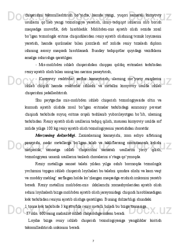 chiqarishni   takomillashtirish   bo yicha,   hamda   yangi,   yuqori   samarali   kimyoviyʼ
usullarni   qo llab   yangi   texnologiya   yaratish,   ilmiy-tadqiqot   ishlarini   olib   borish	
ʼ
maqsadga   muvofik,   deb   hisobladik.   Molibden-mis   ajratib   olish   sexida   xosil
bo lgan texnologik eritma chiqindilaridan reniy ajratib olishning texnik loyixasini	
ʼ
yaratish,   hamda   qurilmalar   bilan   jixozlash   sof   xolida   reniy   tozalash   diplom
ishining   asosiy   maqsadi   hisoblanadi.   Bunday   tadqiqotlar   quyidagi   vazifalarni
amalga oshirishga qaratilgan:
-   Mis-molibden   ishlab   chiqarishdan   chiqqan   qoldiq   eritmalari   tarkibidan
reniy ajratib olish bilan uning tan narxini pasaytirish;
-   Kimyoviy   reaktivlar   sarfini   kamaytirish,   ularning   me yoriy   miqdorini	
ʼ
ishlab   chiqish   hamda   reaktorlar   ishlashi   va   metallni   kimyoviy   usulda   ishlab
chiqarishni jadallashtirish.
Shu   paytgacha   mis-molibden   ishlab   chiqarish   texnologiyasida   oltin   va
kumush   ajratib   olishda   xosil   bo lgan   eritmalar   tarkibidagi   ammoniy   perenat	
ʼ
chiqindi   tarkibida   suyuq   eritma   orqali   tashlanib   yuborilayotgan   bo lib,   ularning	
ʼ
tarkibidan  Reniy ajratib olish usullarini tadqiq qilish, xususan kimyoviy usulda sof
xolida yiliga 100 kg reniy ajratib olish texnologiyasini yaratishdan iboratdir.
Mavzuning   dolzarbligi .   Zaxiralarning   kamayishi,   xom   ashyo   sifatining
pasayishi,   nodir   metallarga   bo‘lgan   talab   va   takliflarning   nomutanosib   kelishi
natijasida,   sanoatga   ishlab   chiqarishni   samarali   usullarini   joriy   qilish,
texnologiyani unumli usullarini tanlash choralarini o‘rtaga qo‘ymoqda.
Reniy   metalliga   sanoat   talabi   yildan   yilga   oshib   bormoqda   texnologik
yechimini topgan ishlab chiqarish loyihalari bu talabni qondira olishi va kam vaqt
va moddiy mablag‘ sarflagan holda ko‘zlangan maqsadga erishish imkonini yaratib
beradi.   Reniy   metallini   molibden-mis     ikkilamchi   xomashyolaridan   ajratib   olish
sehini loyihalash bizga molibden ajratib olish jarayonidagi chiqindi hisoblanadigan
kek tarkibidan reniyni ajratib olishga qaratilgan. Buning dolzarbligi shundaki      
1 tonna kek tarkibida 3 kg atrofida reniy metalli boladi bu bziga tonnasiga 
  37 mln. 600 ming mahsulot ishlab chiqarishga imkon beradi. 
  Loyiha   bizga   reniy   ishlab   chiqarish   texnologiyasiga   yangiliklar   kiritish
takomillashtirish imkonini beradi.
7 