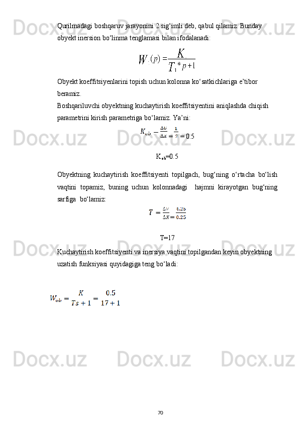 Qurilmadagi boshqaruv jarayonini 2 sig‘imli deb, qabul qilamiz. Bunday 
ob y ekt inersion bo‘linma tenglamasi bilan ifodalanadi:  
Obyekt koeffitsiyenlarini topish uchun kolonna ko‘satkichlariga e’tibor 
beramiz.
Boshqariluvchi obyektning kuchaytirish koeffitsiyentini aniqlashda chiqish 
parametrini kirish parametriga bo‘lamiz. Ya’ni:
 =  = 0.5
K
ob =0.5
Obyektning   kuchaytirish   koeffitsiyenti   topilgach,   bug‘ning   o‘rtacha   bo‘lish
vaqtini   topamiz,   buning   uchun   kolonnadagi     hajmni   kirayotgan   bug‘ning
sarfiga  bo‘lamiz: 
=
T=17
Kuchaytirish koeffitsiyenti va inersiya vaqtini topilgandan keyin obyektning 
uzatish funksiyasi quyidagiga teng bo‘ladi:
 
70 