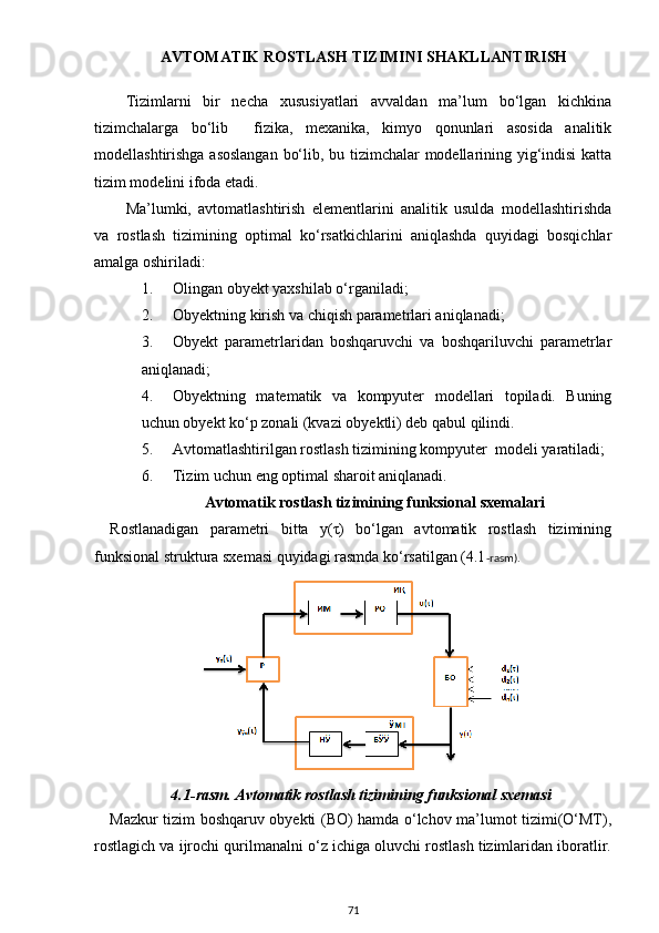           AVTOMATIK ROSTLASH TIZIMINI SHAKLLANTIRISH
Tizimlarni   bir   necha   xususiyatlari   avvaldan   ma’lum   bo‘lgan   kichkina
tizimchalarga   bo‘lib     fizika,   mexanika,   kimyo   qonunlari   asosida   analitik
modellashtirishga asoslangan bo‘lib, bu tizimchalar modellarining yig‘indisi katta
tizim modelini ifoda etadi.
Ma’lumki,   avtomatlashtirish   elementlarini   analitik   usulda   modellashtirishda
va   rostlash   tizimining   optimal   ko‘rsatkichlarini   aniqlashda   quyidagi   bosqichlar
amalga oshiriladi:
1. Olingan  o byekt yaxshilab o‘rganiladi;
2. Obyektning kirish va chiqish parametrlari aniqlanadi;
3. Obyekt   parametrlaridan   boshqaruvchi   va   boshqariluvchi   parametrlar
aniqlanadi;
4. Obyektning   matematik   va   kompyuter   modellari   topiladi.   Buning
uchun obyekt ko‘p zonali (kvazi obyektli) deb qabul qilindi. 
5. Avtomatlashtirilgan rostlash tizimining kompyuter  modeli yaratiladi;
6. Tizim uchun eng optimal sharoit aniqlanadi.
       Avtomatik rostlash tizimi ning funksional sxema lari
Rostlanadigan   parametri   bitta   y(τ)   bo‘lgan   avtomatik   rostlash   tizimining
funksional struktura sxemasi quyidagi rasmda ko‘rsatilgan (4.1 -rasm). 
4.1 -rasm. Avtomatik rostlash tizimining funksional sxemasi
Mazkur tizim boshqaruv obyekti (BO) hamda o‘lchov ma’lumot tizimi(O‘MT),
rostlagich va ijrochi qurilmanalni o‘z ichiga oluvchi rostlash tizimlaridan iboratlir.
71 