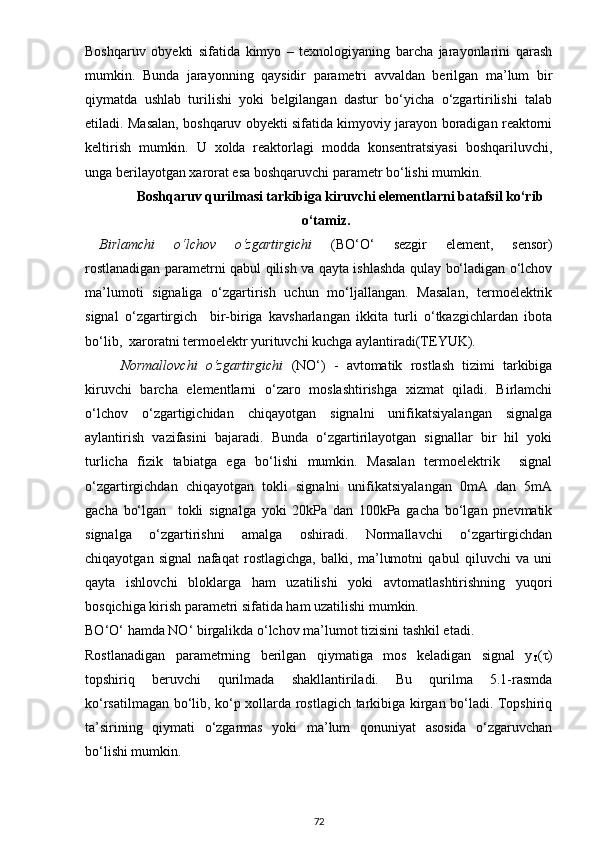 Boshqaruv   obyekti   sifatida   kimyo   –   texnologiyaning   barcha   jarayonlarini   qarash
mumkin.   Bunda   jarayonning   qaysidir   parametri   avvaldan   berilgan   ma’lum   bir
qiymatda   ushlab   turilishi   yoki   belgilangan   dastur   bo‘yicha   o‘zgartirilishi   talab
etiladi. Masalan, boshqaruv obyekti sifatida kimyoviy jarayon boradigan reaktorni
keltirish   mumkin.   U   xolda   reaktorlagi   modda   konsentratsiyasi   boshqariluvchi,
unga berilayotgan xarorat esa boshqaruvchi parametr bo‘lishi mumkin.
        Boshqaruv qurilmasi tarkibiga kiruvchi element l arni batafsil ko‘rib
o‘tamiz.
Birlamchi   o‘lchov   o‘zgartirgichi   (BO‘O‘   sezgir   element,   sensor)
rostlanadigan parametrni qabul qilish va qayta ishlashda qulay bo‘ladigan o‘lchov
ma’lumoti   signaliga   o‘zgartirish   uchun   mo‘ljallangan.   Masalan,   termoelektrik
signal   o‘zgartirgich     bir-biriga   kavsharlangan   ikkita   turli   o‘tkazgichlardan   ibota
bo‘lib,  xaroratni termoelektr yurituvchi kuchga aylantiradi(TEYUK). 
Normallovchi   o‘zgartirgichi   (NO‘)   -   avtomatik   rostlash   tizimi   tarkibiga
kiruvchi   barcha   elementlarni   o‘zaro   moslashtirishga   xizmat   qiladi.   Birlamchi
o‘lchov   o‘zgartigichidan   chiqayotgan   signalni   unifikatsiyalangan   signalga
aylantirish   vazifasini   bajaradi.   Bunda   o‘zgartirilayotgan   signallar   bir   hil   yoki
turlicha   fizik   tabiatga   ega   bo‘lishi   mumkin.   Masalan   termoelektrik     signal
o‘zgartirgichdan   chiqayotgan   tokli   signalni   unifikatsiyalangan   0mA   dan   5mA
gacha   bo‘lgan     tokli   signalga   yoki   20kPa   dan   100kPa   gacha   bo‘lgan   pnevmatik
signalga   o‘zgartirishni   amalga   oshiradi.   Normallavchi   o‘zgartirgichdan
chiqayotgan   signal   nafaqat   rostlagichga,   balki,   ma’lumotni   qabul   qiluvchi   va   uni
qayta   ishlovchi   bloklarga   ham   uzatilishi   yoki   avtomatlashtirishning   yuqori
bosqichiga kirish parametri sifatida ham uzatilishi mumkin.
BO‘O‘ hamda NO‘ birgalikda o‘lchov ma’lumot tizisini tashkil etadi.
Rostlanadigan   parametrning   berilgan   qiymatiga   mos   keladigan   signal   y
T ( τ )
topshiriq   beruvchi   qurilmada   shakllantiriladi.   Bu   qurilma   5.1-rasmda
ko‘rsatilmagan bo‘lib, ko‘p xollarda rostlagich tarkibiga kirgan bo‘ladi. Topshiriq
ta’sirining   qiymati   o‘zgarmas   yoki   ma’lum   qonuniyat   asosida   o‘zgaruvchan
bo‘lishi mumkin.
72 