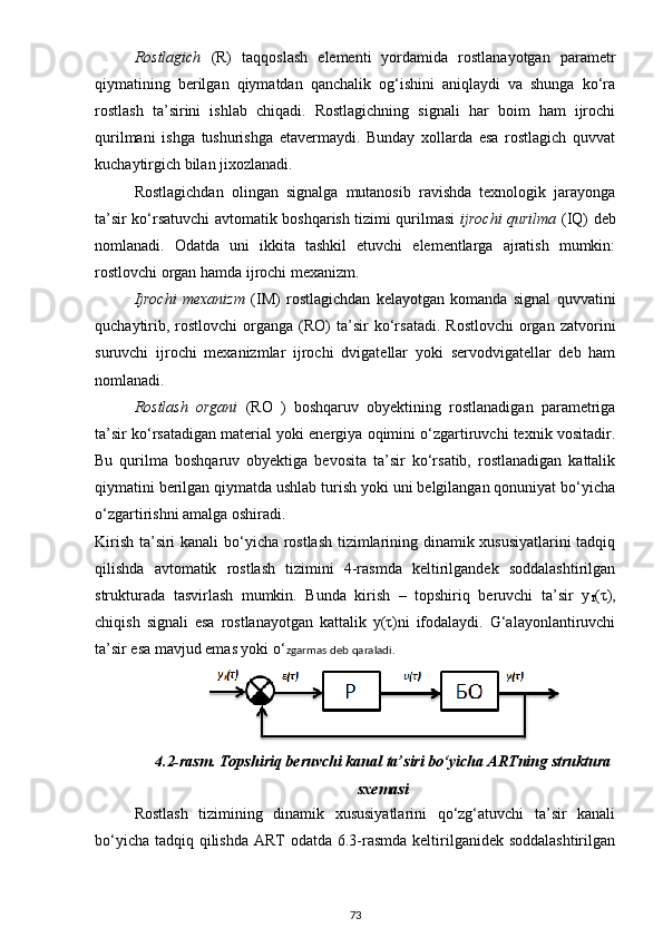 Rostlagich   (R)   taqqoslash   elementi   yordamida   rostlanayotgan   parametr
qiymatining   berilgan   qiymatdan   qanchalik   og‘ishini   aniqlaydi   va   shunga   ko‘ra
rostlash   ta’sirini   ishlab   chiqadi.   Rostlagichning   signali   har   boim   ham   ijrochi
qurilmani   ishga   tushurishga   etavermaydi.   Bunday   xollarda   esa   rostlagich   quvvat
kuchaytirgich bilan jixozlanadi.
Rostlagichdan   olingan   signalga   mutanosib   ravishda   texnologik   jarayonga
ta’sir ko‘rsatuvchi avtomatik boshqarish tizimi qurilmasi   ijrochi qurilma   (IQ) deb
nomlanadi.   Odatda   uni   ikkita   tashkil   etuvchi   elementlarga   ajratish   mumkin:
rostlovchi organ hamda ijrochi mexanizm. 
Ijrochi   mexanizm   (IM)   rostlagichdan   kelayotgan   komanda   signal   quvvatini
quchaytirib,  rostlovchi  organga  (RO)  ta’sir   ko‘rsatadi.   Rostlovchi  organ  zatvorini
suruvchi   ijrochi   mexanizmlar   ijrochi   dvigatellar   yoki   servodvigatellar   deb   ham
nomlanadi.
Rostlash   organi   (RO   )   boshqaruv   obyektining   rostlanadigan   parametriga
ta’sir ko‘rsatadigan material yoki energiya oqimini o‘zgartiruvchi texnik vositadir.
Bu   qurilma   boshqaruv   obyektiga   bevosita   ta’sir   ko‘rsatib,   rostlanadigan   kattalik
qiymatini berilgan qiymatda ushlab turish yoki uni belgilangan qonuniyat bo‘yicha
o‘zgartirishni amalga oshiradi. 
Kirish ta’siri kanali  bo‘yicha rostlash tizimlarining dinamik xususiyatlarini  tadqiq
qilishda   avtomatik   rostlash   tizimini   4-rasmda   keltirilgandek   soddalashtirilgan
strukturada   tasvirlash   mumkin.   Bunda   kirish   –   topshiriq   beruvchi   ta’sir   y
T (τ),
chiqish   signali   esa   rostlanayotgan   kattalik   y(τ)ni   ifodalaydi.   G‘alayonlantiruvchi
ta’sir esa mavjud emas yoki o‘ zgarmas deb qaraladi. 
4.2-rasm.  Topshiriq beruvchi kanal ta’siri bo‘yicha ARTning struktura
sxemasi
Rostlash   tizimining   dinamik   xususiyatlarini   qo‘zg‘atuvchi   ta’sir   kanali
bo‘yicha tadqiq qilishda  ART odatda 6.3-rasmda keltirilganidek soddalashtirilgan
73 