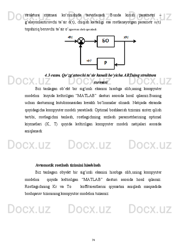 struktura   sxemasi   ko‘rinishida   tasvirlanadi.   Bunda   kirish   parametri   –
g‘alayonlantiruvchi   ta’sir   d(τ),   chiqish   kattaligi   esa   rostlanayotgan   parametr   u(τ),
topshiriq beruvchi ta’sir o‘ zgarmas deb qaraladi.
4.3-rasm.  Qo‘zg‘atuvchi ta’sir kanali bo‘yicha ARTning struktura
sxemasi
Biz   tanlagan   ob’ekt   bir   sig‘imli   ekanini   hisobga   olib,uning   kompyuter
modelini     kuyida   keltirilgan   “MATLAB”   dasturi   asosida   hosil   qilamiz.Buning
uchun   dasturning   kutubxonasidan   kerakli   bo‘linmalar   olinadi.   Natijada   ekranda
quyidagicha kompyuter modeli yaratiladi: Optimal boshkarish tizimini sintez qilish
tartibi,   rostlagichni   tanlash,   rostlagichning   sozlash   parametrlarining   optimal
kiymatlari   (K,   T)   quyida   keltirilgan   kompyuter   modeli   natijalari   asosida
aniqlanadi:
Avtomatik rostlash tizimini hisoblash
Biz   tanlagan   obyekt   bir   sig‘imli   ekanini   hisobga   olib,uning   kompyuter
modelini     quyida   keltirilgan   “MATLAB”   dasturi   asosida   hosil   qilamiz.
Rostlagichning   Kr   va   To       koffitsientlarini   qiymatini   aniqlash   maqsadida
boshqaruv tizimining kompyutor modelini tuzamiz:
74 