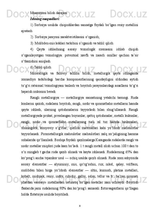 Muammoni bilish darajasi. 
Ishning maqsadlari:
1)  Sorbsiya  usulida   chiqindilardan   sanoatga   foydali  bo‘lgan  reniy  metallini
ajratash
2)  Sorbsiya jarayoni xarakteristikasini o‘rganish;
3)  Molibden-mis keklari tarkibini o’rganish va tahlil qilish
4)   Qayta   ishlashning   asosiy   texnologik   sxemasini   ishlab   chiqish
o‘rganilayotgan   texnologiya:   potentsial   xavfli   va   zararli   omillar   qachon   ta’sir
o‘tkazishini aniqlash 
6) Tahlil qilish
Mineralogik   va   fazoviy   tahlilni   bilish,   metallurgik   qayta   ishlaganda
xomashyo   tarkibidagi   barcha   komponentlarining   qandayligini   oldindan   aytish
to‘g‘ri ratsional texnologiyani tanlash va boyitish jarayonlaridagi amallarni to‘g‘ri
bajarish imkonini beradi.
Rangli   metallurgiya   —   metallurgiya   sanoatining   yetakchi   tarmogi.   Ruda
konlarini qazish, rudalarni boyitish, rangli, nodir va qimmatbaho metallarni hamda
qayta   ishlash,   ularning   qotishmalarini   tayyorlash   bilan   shug ullanadi.   Rangliʻ
metallurgiyada prokat, presslangan buyumlar, qattiq qotishmalar, metalli kukunlar,
rangli,   nodir   va   qimmatbaho   metallarning   turli   xil   tuz   hamda   birikmalari,
shuningdek,   kimyoviy   o g itlar,   qurilish   materiallari   kabi   yo ldosh   mahsulotlar	
ʻ ʻ ʻ
tayyorlanadi.   Pirometallurgik   mahsulotlar   mahsulotlari   xalq   xo jaligining   hamma	
ʻ
sohalarida qo llaniladi. Boshqa foydali qazilmalarga Karaganda rudalarda rangli va	
ʻ
nodir metallar miqdori juda kam bo ladi. 1 t rangli metall olish uchun 100 t dan to	
ʻ
o n  minglab t   gacha  ruda  qazib  olinadi  va  kayta  ishlanadi.  Rudalarning 65%  dan	
ʻ
ko prog i ancha tejamkor usul — ochiq usulda qazib olinadi. Ruda xom ashyosida
ʻ ʻ
asosiy   elementlar   —   alyuminiy,   mis,   qo rg oshin,   rux,   nikel,   qalay,   volfram,	
ʻ ʻ
molibden   bilan   birga   yo ldosh   elementlar   —   oltin,   kumush,   platina   metallari,	
ʻ
kobalt,   mishyak,   reniy,   indiy,   rubidiy,   galliy,   selen,   tellur   va   b.,   ba zan   qimmati	
ʼ
jihatdan   «asosiy»   metallardan   ustunroq   bo lgan   metallar   xam   uchraydi.   Boyitish	
ʻ
fkalarida jami rudalarning 90% dan ko prog i samarali flotoreagentlarni qo llagan	
ʻ ʻ ʻ
holda flotatsiya usulida boyitiladi.
8 