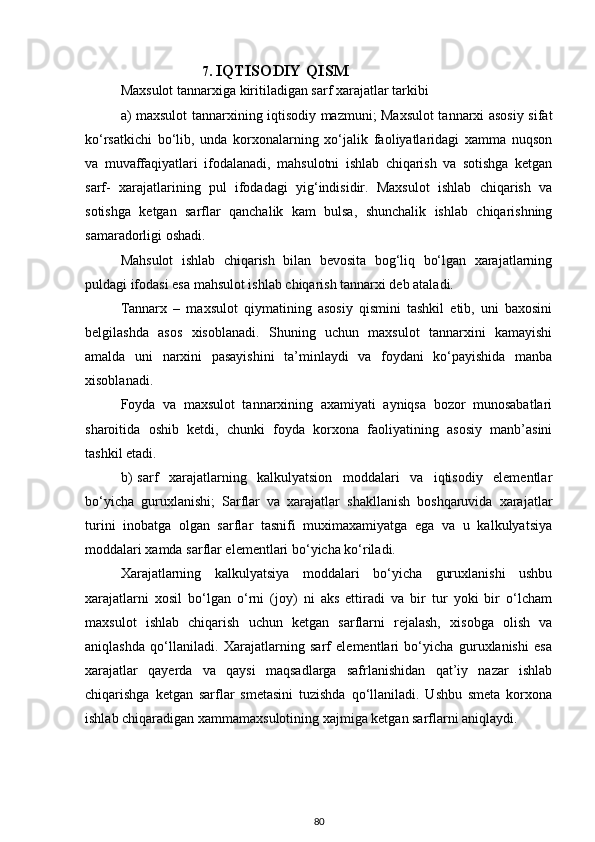     7.  IQTISODIY QISM        
Maxsulot tannarxiga kiritiladigan sarf xarajatlar tarkibi
a) maxsulot tannarxining iqtisodiy mazmuni; Maxsulot tannarxi asosiy sifat
ko‘rsatkichi   bo‘lib,   unda   korxonalarning   xo‘jalik   faoliyatlaridagi   xamma   nuqson
va   muvaffaqiyatlari   ifodalanadi,   mahsulotni   ishlab   chiqarish   va   sotishga   ketgan
sarf-   xarajatlarining   pul   ifodadagi   yig‘indisidir.   Maxsulot   ishlab   chiqarish   va
sotishga   ketgan   sarflar   qanchalik   kam   bulsa,   shunchalik   ishlab   chiqarishning
samaradorligi oshadi.
Mahsulot   ishlab   chiqarish   bilan   bevosita   bog‘liq   bo‘lgan   xarajatlarning
puldagi ifodasi esa mahsulot ishlab chiqarish tannarxi deb ataladi.
Tannarx   –   maxsulot   qiymatining   asosiy   qismini   tashkil   etib,   uni   baxosini
belgilashda   asos   xisoblanadi.   Shuning   uchun   maxsulot   tannarxini   kamayishi
amalda   uni   narxini   pasayishini   ta’minlaydi   va   foydani   ko‘payishida   manba
xisoblanadi.
Foyda   va   maxsulot   tannarxining   axamiyati   ayniqsa   bozor   munosabatlari
sharoitida   oshib   ketdi,   chunki   foyda   korxona   faoliyatining   asosiy   manb’asini
tashkil etadi.
b)   sarf     xarajatlarning     kalkulyatsion     moddalari     va     iqtisodiy     elementlar
bo‘yicha   guruxlanishi;   Sarflar   va   xarajatlar   shakllanish   boshqaruvida   xarajatlar
turini   inobatga   olgan   sarflar   tasnifi   muximaxamiyatga   ega   va   u   kalkulyatsiya
moddalari xamda sarflar elementlari bo‘yicha ko‘riladi.
Xarajatlarning   kalkulyatsiya   moddalari   bo‘yicha   guruxlanishi   ushbu
xarajatlarni   xosil   bo‘lgan   o‘rni   (joy)   ni   aks   ettiradi   va   bir   tur   yoki   bir   o‘lcham
maxsulot   ishlab   chiqarish   uchun   ketgan   sarflarni   rejalash,   xisobga   olish   va
aniqlashda   qo‘llaniladi.   Xarajatlarning   sarf   elementlari   bo‘yicha   guruxlanishi   esa
xarajatlar   qayerda   va   qaysi   maqsadlarga   safrlanishidan   qat’iy   nazar   ishlab
chiqarishga   ketgan   sarflar   smetasini   tuzishda   qo‘llaniladi.   Ushbu   smeta   korxona
ishlab chiqaradigan xammamaxsulotining xajmiga ketgan sarflarni aniqlaydi.
80 