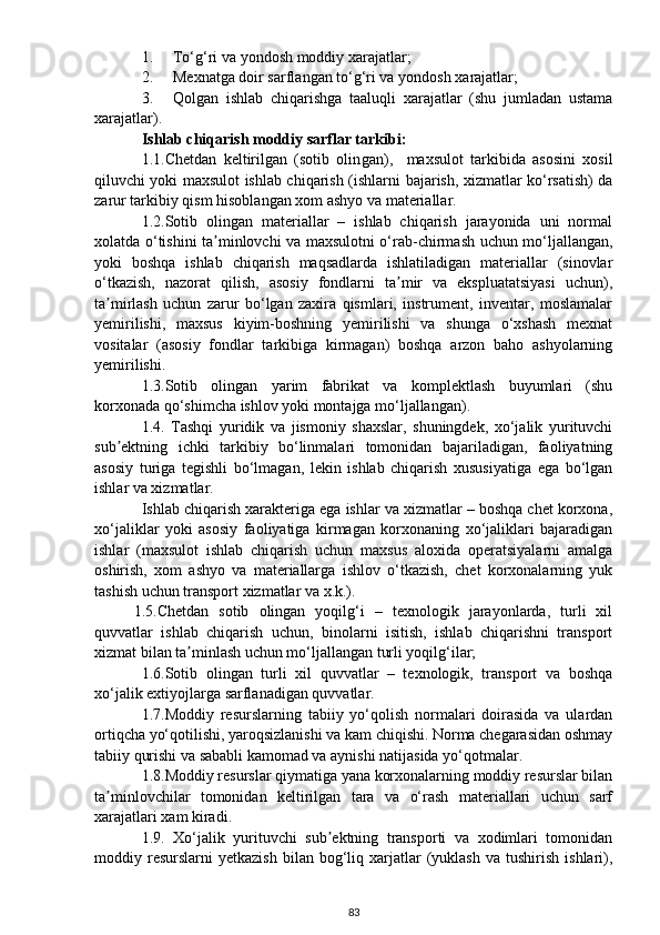 1. To‘g‘ri va yo ndosh  moddiy xarajatlar;
2. Mexnatga doir sarflangan to‘g‘ri va  yondosh x arajatlar;
3. Qolgan   ishlab   chiqarishga   taaluqli   xarajatlar   (shu   jumladan   ustama
xarajatlar).
Ishlab chiqarish moddiy sarflar tarkibi:
1 .1.Chetdan   keltirilgan   (sotib   olin g an) ,     maxsulot   tarkibi da   asosini   xosil
qiluvchi yoki maxsulot ishlab chiqarish (ishlar ni bajarish , xizmat lar   ko‘rsatish) da
zarur  tarkibiy qism hisoblangan  xom ashyo va materiallar .
1.2.Sotib   olingan   materiallar   –   ishlab   chiqarish   jarayonida   uni   normal
xolatda o‘tishini ta minlovchi va maxsulotni o‘rab-chirmash uchun mo‘ljallangan,ʼ
yoki   boshqa   ishlab   chiqarish   maqsadlarda   ishlatiladigan   materiallar   (sinovlar
o‘tkazish,   nazorat   qilish,   asosiy   fondlarni   ta mir   va   ekspluatatsiyasi   uchun),	
ʼ
ta mirlash   uchun   zarur   bo‘lgan   zaxira   qismlari,   instrument,   inventar,   moslamalar	
ʼ
yemirilishi,   maxsus   kiyim-boshning   yemirilishi   va   shunga   o‘xshash   mexnat
vositalar   (asosiy   fondlar   tarkibiga   kirmagan)   boshqa   arzon   baho   ashyolarning
yemirilishi.
1.3.Sotib   olingan   yarim   fabrikat   va   komplektlash   buyumlari   (shu
korxonada qo‘shimcha ishlov yoki montajga mo‘ljallangan).
1.4.   Tashqi   yuridik   va   jismoniy   shaxslar,   shuningdek,   xo‘jalik   yurituvchi
sub ektning   ichki   tarkibiy   bo‘linmalari   tomonidan   bajariladigan,   faoliyatning
ʼ
asosiy   turiga   tegishli   bo‘lmagan,   lekin   ishlab   chiqarish   xususiyatiga   ega   bo‘lgan
ishlar va xizmatlar.
Ishlab chiqarish xarakteriga ega ishlar va xizmatlar – boshqa chet korxona,
xo‘jaliklar   yoki   asosiy   faoliyatiga   kirmagan   korxonaning   xo‘jaliklari   bajaradigan
ishlar   (maxsulot   ishlab   chiqarish   uchun   maxsus   aloxida   operatsiyalarni   amalga
oshirish,   xom   ashyo   va   materiallarga   ishlov   o‘tkazish,   chet   korxonalarning   yuk
tashish uchun transport xizmatlar va x.k.).
1.5.Chetdan   sotib   olingan   yoqilg‘i   –   texnologik   jarayonlarda,   turli   xil
quvvatlar   ishlab   chiqarish   uchun,   binolarni   isitish,   ishlab   chiqarishni   transport
xizmat bilan ta minlash uchun mo‘ljallangan turli yoqilg‘ilar;	
ʼ
1.6.Sotib   olingan   turli   xil   quvvatlar   –   texnologik,   transport   va   boshqa
xo‘jalik extiyojlarga sarflanadigan quvvatlar.
1.7.Moddiy   resurslarning   tabiiy   yo‘qolish   normalari   doirasida   va   ulardan
ortiqcha yo‘qotilishi, yaroqsizlanishi va kam chiqishi. Norma chegarasidan oshmay
tabiiy qurishi va sababli kamomad va aynishi natijasida yo‘qotmalar.
1.8.Moddiy resurslar qiymatiga yana korxonalarning moddiy resurslar bilan
ta minlovchilar   tomonidan   keltirilgan   tara   va   o‘rash   materiallari   uchun   sarf	
ʼ
xarajatlari xam kiradi.
1.9.   Xo‘jalik   yurituvchi   sub ektning   transporti   va   xodimlari   tomonidan	
ʼ
moddiy  resurslarni   yetkazish  bilan  bog‘liq  xarjatlar  (yuklash  va   tushirish   ishlari),
83 