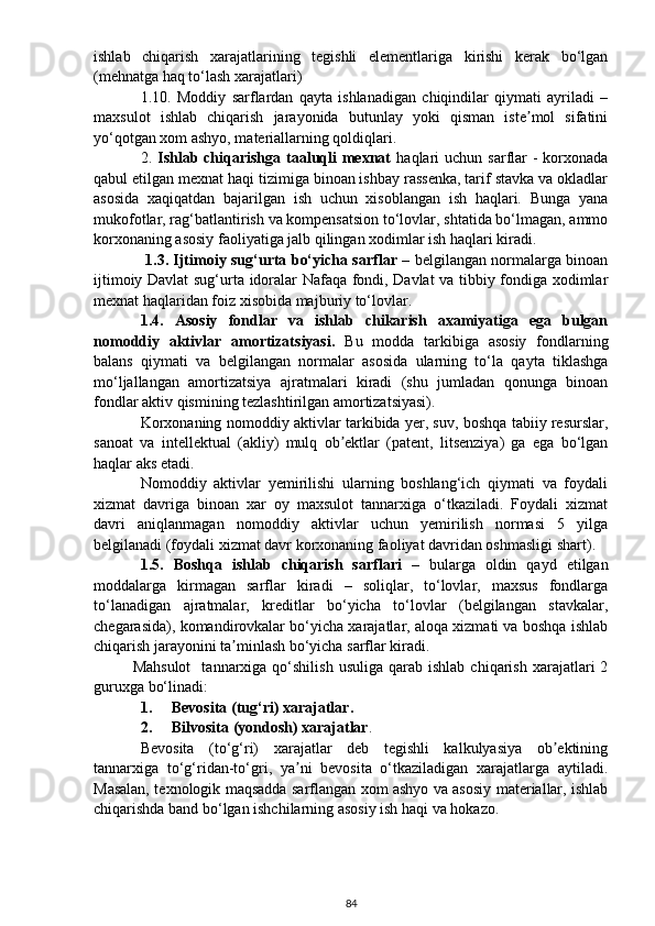 ishlab   chiqarish   xarajatlarining   tegishli   elementlariga   kirishi   kerak   bo‘lgan
(mehnatga haq to‘lash xarajatlari) 
1.10.   Moddiy   sarflardan   qayta   ishlanadigan   chiqindilar   qiymati   ayriladi   –
maxsulot   ishlab   chiqarish   jarayonida   butunlay   yoki   qisman   iste mol   sifatiniʼ
yo‘qotgan xom ashyo, materiallarning qoldiqlari.
2.   Ishlab chiqarishga  taaluqli  mexnat   haqlari  uchun sarflar  -  korxonada
qabul etilgan mexnat haqi tizimiga binoan ishbay rassenka, tarif stavka va okladlar
asosida   xaqiqatdan   bajarilgan   ish   uchun   xisoblangan   ish   haqlari.   Bunga   yana
mukofotlar, rag‘batlantirish va kompensatsion to‘lovlar, shtatida bo‘lmagan, ammo
korxonaning asosiy faoliyatiga jalb qilingan xodimlar ish haqlari kiradi. 
  1.3. Ijtimoiy sug‘urta bo‘yicha sarflar   – belgilangan normalarga binoan
ijtimoiy Davlat sug‘urta idoralar Nafaqa fondi, Davlat va tibbiy fondiga xodimlar
mexnat haqlaridan foiz xisobida majburiy to‘lovlar. 
1.4.   Asosiy   fondlar   va   ishlab   chikarish   axamiyatiga   ega   bulgan
nomoddiy   aktivlar   amortizatsiyasi.   Bu   modda   tarkibiga   asosiy   fondlarning
balans   qiymati   va   belgilangan   normalar   asosida   ularning   to‘la   qayta   tiklashga
mo‘ljallangan   amortizatsiya   ajratmalari   kiradi   (shu   jumladan   qonunga   binoan
fondlar aktiv qismining tezlashtirilgan amortizatsiyasi).
Korxonaning nomoddiy aktivlar tarkibida yer, suv, boshqa tabiiy resurslar,
sanoat   va   intellektual   (akliy)   mulq   ob ektlar   (patent,   litsenziya)   ga   ega   bo‘lgan	
ʼ
haqlar aks etadi.
Nomoddiy   aktivlar   yemirilishi   ularning   boshlang‘ich   qiymati   va   foydali
xizmat   davriga   binoan   xar   oy   maxsulot   tannarxiga   o‘tkaziladi.   Foydali   xizmat
davri   aniqlanmagan   nomoddiy   aktivlar   uchun   yemirilish   normasi   5   yilga
belgilanadi (foydali xizmat davr korxonaning faoliyat davridan oshmasligi shart).
1.5.   Boshqa   ishlab   chiqarish   sarflari   –   bularga   oldin   qayd   etilgan
moddalarga   kirmagan   sarflar   kiradi   –   soliqlar,   to‘lovlar,   maxsus   fondlarga
to‘lanadigan   ajratmalar,   kreditlar   bo‘yicha   to‘lovlar   (belgilangan   stavkalar,
chegarasida), komandirovkalar bo‘yicha xarajatlar, aloqa xizmati va boshqa ishlab
chiqarish jarayonini ta minlash bo‘yicha sarflar kiradi.	
ʼ
Mahsulot     tannarxiga  qo‘shilish  usuliga   qarab  ishlab   chiqarish  xarajatlari   2
guruxga bo‘linadi:
1. Bevosita (tug‘ri) xarajatlar.
2. Bilvosita (yondosh) xarajatlar .
Bevosita   (to‘g‘ri)   xarajatlar   deb   tegishli   kalkulyasiya   ob ektining	
ʼ
tannarxiga   to‘g‘ridan-to‘gri,   ya ni   bevosita   o‘tkaziladigan   xarajatlarga   aytiladi.	
ʼ
Masalan, texnologik maqsadda sarflangan xom ashyo va asosiy materiallar, ishlab
chiqarishda band bo‘lgan ishchilarning asosiy ish haqi va hokazo.
84 