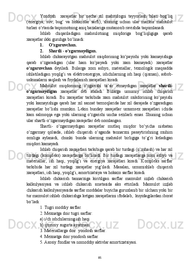 Yondosh     xarajatlar   bir   necha   xil   mahsulogni   tayyorlash   bilan   bog‘liq
(energiya,   suv,   bug‘   va   hokazolar   sarfi),   shuning   uchun   ular   mazkur   mahsulot
turlari o‘rtasida taqsimotning aniq bazalariga mutanosib ravishda taqsimlanadi.
Ishlab   chiqariladigan   mahsulotning   miqdoriga   bog‘liqligiga   qarab
xarajatlar ikki guruhga bo‘linadi:
1. O‘zgaruvcha n .
2. Shartli  -  o‘zgarmaydigan.
Ishlab   chikarayotgan   mahsulot   miqdorining   ko‘payishi   yoki   kamayishiga
qarab   o‘zgaradigan   (ular   ham   ko‘payadi   yoki   xam   kamayadi)   xarajatlar
o‘zgaruvchan   deyiladi.   Bularga   xom   ashyo,   materiallar,   texnologik   maqsadda
ishlatiladigan  yoqilg‘i   va  elektroenergiya,   ishchilarning  ish  haqi   (qisman) ,  asbob-
uskunalarni saq l ash va foydalanish xarajatlari kiradi.
Mahsulot   miqdorining   o‘zgarishi   ta sir   etmaydigan   xarajatlar  ʼ shartli -
o‘zgarma y digan   xarajatlar   deb   ataladi.   Bularga   umum iy   ishlab   chiqarish
xarajatlari   kiradi.   Bu   xarajatlar   tarkibida   xam   mahsulot   mikdorining   ko‘payishi
yoki kamayishiga qarab har xil sanoat  tarmoqlarida har xil darajada o‘zgaradigan
xarajatlar   bo‘lishi   mumkin.   Lekin   bunday   xarajatlar   umumsex   xarajatlari   ichida
kam   salmoqqa   ega   yoki   ularning   o‘zgarishi   uncha   sezilarli   emas.   Shuning   uchun
ular shartli - o‘zgarmaydigan xarajatlar deb nomlangan.
Shartli -   o‘zgarmaydigan   xarajatlar   mutlaq   miqdor   bo‘yicha   nisbatan
o‘zgarmay   qolsada,   ishlab   chiqarish   o‘sganda   tannarxni   pasaytirishning   muhim
omiliga   aylanadi,   chunki   bunda   ularning   mahsulot   birligiga   to‘g‘ri   keladigan
miqdori kamayadi.
Ishlab chiqarish xarajatlari tarkibiga qarab bir turdagi (o‘xshash) va har xil
turdagi   (kompleks)   xarajatlarga   bo‘linadi.   Bir   turdagi   xarajatlarga   xom   ashyo   va
materiallar,   ish   haqi,   yoqilg‘i   va   energiya   xarajatlari   kiradi.   Kompleks   sarflar
tarkibida   har   xil   turdagi   xarajatlar   yig‘iladi .   Masalan,   umumishlab   chiqarish
xarajatlari, ish haqi, yoqilg‘i, amortizatsiya va hokazo sarflar kiradi.
Ishlab   chikarish   tannarxiga   kiritilgan   sarflar   maxsulot   i щ lab   chikarish
kalkulyasiyasi   va   ishlab   chikarish   smetasida   aks   ettiriladi.   Maxsulot   i щ lab
chikarish kalkulyasiyasida sarflar moddalar buyicha guruxlanib bir ulcham yoki bir
tur maxsulot ishlab chikarishga ketgan xarajatlarini ifodalab ,   kuyidagilardan iborat
bo‘ladi :
1. Tugri moddiy sarflar.
2. Mexnatga doir tugri sarflar:
a) i/ch ishchilarning ish haqi
b) ijtimoiy sugurta ajratmasi
3. Materiallarga doir  yondosh sarflar.
4. Mexnatga doir yondosh sarflar.
5. Asosiy fondlar va nomoddiy aktivlar amortizatsiyasi.
85 