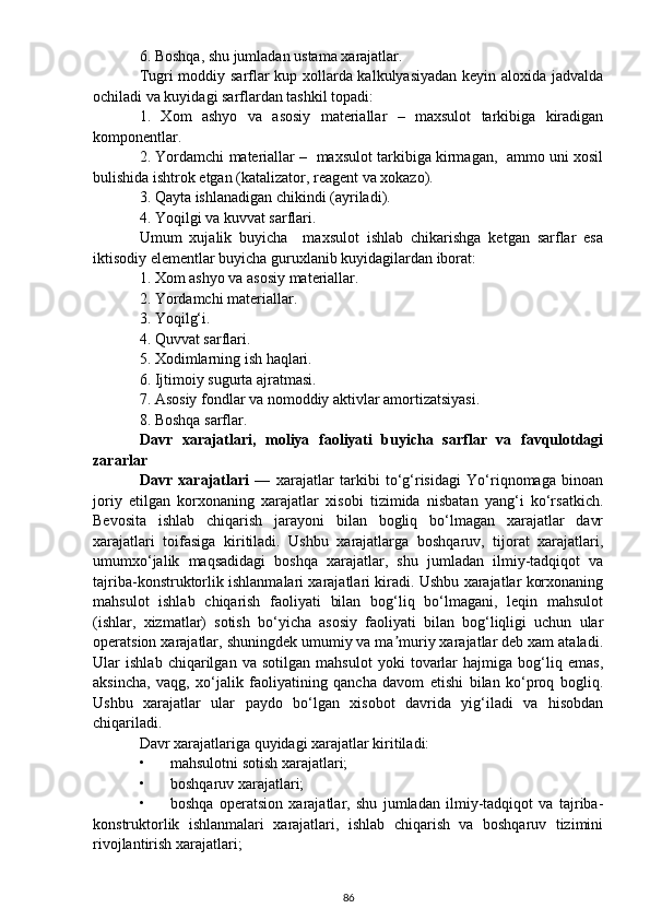 6. Boshqa, shu jumladan ustama xarajatlar.
Tugri moddiy sarflar kup xollarda kalkulyasiyadan keyin aloxida jadvalda
ochiladi va kuyidagi sarflardan tashkil topadi:
1.   Xom   ashyo   va   asosiy   materiallar   –   maxsulot   tarkibiga   kiradigan
komponentlar.
2. Yordamchi materiallar –  maxsulot tarkibiga kirmagan,  ammo uni xosil
bulishida ishtrok etgan (katalizator, reagent va xokazo).
3. Qayta ishlanadigan chikindi (ayriladi).
4. Yoqilgi va kuvvat sarflari.
Umum   xujalik   buyicha     maxsulot   ishlab   chikarishga   ketgan   sarflar   esa
iktisodiy elementlar buyicha guruxlanib kuyidagilardan iborat:
1. Xom ashyo va asosiy materiallar.
2. Yordamchi materiallar.
3. Yoqilg‘i.
4. Quvvat sarflari.
5. Xodimlarning ish haqlari.
6. Ijtimoiy sugurta ajratmasi.
7. Asosiy fondlar va nomoddiy aktivlar amortizatsiyasi.
8. Boshqa sarflar.
Davr   xarajatlari,   moliya   faoliyati   buyicha   sarflar   va   favqulotdagi
zararlar
Davr   xarajatlari   —   xarajatlar   tarkibi   to‘g‘risidagi   Yo‘riqnomaga   binoan
joriy   etilgan   korxonaning   xarajatlar   xisobi   tizimida   nisbatan   yang‘i   ko‘rsatkich.
Bevosita   ishlab   chiqarish   jarayoni   bilan   bogliq   bo‘lmagan   xarajatlar   davr
xarajatlari   toifasiga   kiritiladi.   Ushbu   xarajatlarga   boshqaruv,   tijorat   xarajatlari,
umumxo‘jalik   maqsadidagi   boshqa   xarajatlar,   shu   jumladan   ilmiy-tadqiqot   va
tajriba-konstruktorlik ishlanmalari xarajatlari kiradi. Ushbu xarajatlar korxonaning
mahsulot   ishlab   chiqarish   faoliyati   bilan   bog‘liq   bo‘lmagani,   leqin   mahsulot
(ishlar,   xizmatlar)   sotish   bo‘yicha   asosiy   faoliyati   bilan   bog‘liqligi   uchun   ular
operatsion xarajatlar, shuningdek umumiy va ma muriy xarajatlar deb xam ataladi.ʼ
Ular   ishlab   chiqarilgan   va   sotilgan   mahsulot   yoki   tovarlar   hajmiga   bog‘liq   emas,
aksincha,   vaqg,   xo‘jalik   faoliyatining   qancha   davom   etishi   bilan   ko‘proq   bogliq.
Ushbu   xarajatlar   ular   paydo   bo‘lgan   xisobot   davrida   yig‘iladi   va   hisobdan
chiqariladi.
Davr xarajatlariga quyidagi xarajatlar kiritiladi:
• mahsulotni sotish xarajatlari;
• boshqaruv xarajatlari;
• boshqa   operatsion   xarajatlar,   shu   jumladan   ilmiy-tadqiqot   va   tajriba-
konstruktorlik   ishlanmalari   xarajatlari,   ishlab   chiqarish   va   boshqaruv   tizimini
rivojlantirish xarajatlari;
86 