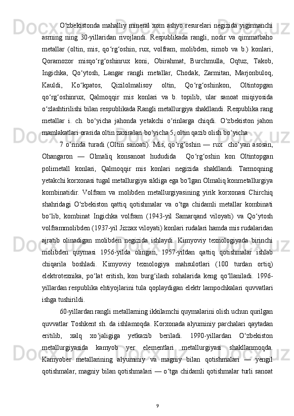 O zbekistonda mahalliy mineral xom ashyo resurelari negizida yigirmanchiʻ
asrning   ning   30-yillaridan   rivojlandi.   Respublikada   rangli,   nodir   va   qimmatbaho
metallar   (oltin,   mis,   qo rg oshin,   rux,   volfram,   molibden,   simob   va   b.)   konlari,	
ʻ ʻ
Qoramozor   misqo rg oshinrux   koni,   Obirahmat,   Burchmulla,   Oqtuz,   Takob,	
ʻ ʻ
Ingichka,   Qo ytosh,   Langar   rangli   metallar,   Chodak,   Zarmitan,   Marjonbuloq,	
ʻ
Kauldi,   Ko kpatos,   Qizilolmalisoy   oltin,   Qo rg oshinkon,   Oltintopgan
ʻ ʻ ʻ
qo rg oshinrux,   Qalmoqqir   mis   konlari   va   b.   topilib,   ular   sanoat   miqiyosida	
ʻ ʻ
o zlashtirilishi bilan respublikada Rangli metallurgiya shakllandi. Respublika rang
ʻ
metallar   i.   ch.   bo yicha   jahonda   yetakchi   o rinlarga   chiqdi.   O zbekiston   jahon	
ʻ ʻ ʻ
mamlakatlari orasida oltin zaxiralari bo yicha 5, oltin qazib olish bo yicha  	
ʻ ʻ
7   o rinda   turadi   (Oltin   sanoati).   Mis,   qo rg oshin   —   rux     cho‘yan   asosan,	
ʻ ʻ ʻ
Ohangaron   —   Olmaliq   konsanoat   hududida     Qo rg oshin   kon   Oltintopgan	
ʻ ʻ
polimetall   konlari,   Qalmoqqir   mis   konlari   negizida   shakllandi.   Tarmoqning
yetakchi korxonasi tugal metallurgiya sikliga ega bo lgan Olmaliq konmetallurgiya	
ʻ
kombinatidir.   Volfram   va   molibden   metallurgiyasining   yirik   korxonasi   Chirchiq
shahridagi   O zbekiston   qattiq   qotishmalar   va   o tga   chidamli   metallar   kombinati	
ʻ ʻ
bo lib,   kombinat   Ingichka   volfram   (1943-yil   Samarqand   viloyati)   va   Qo ytosh	
ʻ ʻ
volframmolibden (1937-yil Jizzax viloyati) konlari rudalari hamda mis rudalaridan
ajratib   olinadigan   molibden   negizida   ishlaydi.   Kimyoviy   texnologiyada   birinchi
molibden   quymasi   1956-yilda   olingan,   1957-yildan   qattiq   qotishmalar   ishlab
chiqarila   boshladi.   Kimyoviy   texnologiya   mahsulotlari   (100   turdan   ortiq)
elektrotexnika,   po lat   eritish,   kon   burg ilash   sohalarida   keng   qo llaniladi.   1996-	
ʻ ʻ ʻ
yillardan respublika ehtiyojlarini tula qoplaydigan elektr lampochkalari quvvatlari
ishga tushirildi.
60-yillardan rangli metallarning ikkilamchi quymalarini olish uchun qurilgan
quvvatlar   Toshkent   sh.  da  ishlamoqda.   Korxonada  alyuminiy  parchalari  qaytadan
eritilib,   xalq   xo jaligiga   yetkazib   beriladi.   1990-yillardan   O zbekiston
ʻ ʻ
metallurgiyasida   kamyob   yer   elementlari   metallurgiyasi   shakllanmoqda.
Kamyober   metallarining   alyuminiy   va   magniy   bilan   qotishmalari   —   yengil
qotishmalar, magniy bilan qotishmalari — o tga chidamli qotishmalar turli sanoat	
ʻ
9 