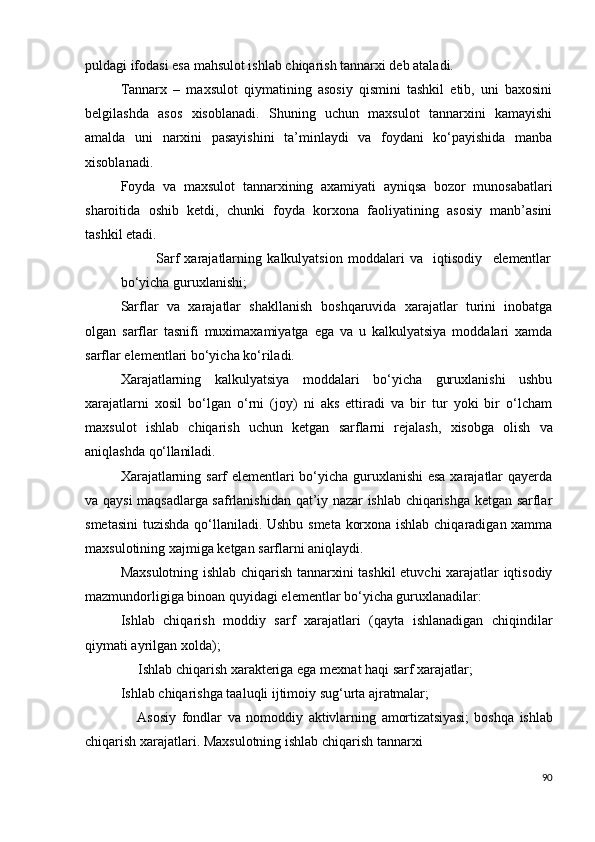 puldagi ifodasi esa mahsulot ishlab chiqarish tannarxi deb ataladi.
Tannarx   –   maxsulot   qiymatining   asosiy   qismini   tashkil   etib,   uni   baxosini
belgilashda   asos   xisoblanadi.   Shuning   uchun   maxsulot   tannarxini   kamayishi
amalda   uni   narxini   pasayishini   ta’minlaydi   va   foydani   ko‘payishida   manba
xisoblanadi.
Foyda   va   maxsulot   tannarxining   axamiyati   ayniqsa   bozor   munosabatlari
sharoitida   oshib   ketdi,   chunki   foyda   korxona   faoliyatining   asosiy   manb’asini
tashkil  etadi.
Sarf   xarajatlarning   kalkulyatsion   moddalari   va     iqtisodiy     elementlar
bo‘yicha guruxlanishi; 
Sarflar   va   xarajatlar   shakllanish   boshqaruvida   xarajatlar   turini   inobatga
olgan   sarflar   tasnifi   muximaxamiyatga   ega   va   u   kalkulyatsiya   moddalari   xamda
sarflar elementlari bo‘yicha ko‘riladi.
Xarajatlarning   kalkulyatsiya   moddalari   bo‘yicha   guruxlanishi   ushbu
xarajatlarni   xosil   bo‘lgan   o‘rni   (joy)   ni   aks   ettiradi   va   bir   tur   yoki   bir   o‘lcham
maxsulot   ishlab   chiqarish   uchun   ketgan   sarflarni   rejalash,   xisobga   olish   va
aniqlashda  qo‘llaniladi.
Xarajatlarning sarf elementlari bo‘yicha guruxlanishi  esa xarajatlar qayerda
va qaysi maqsadlarga safrlanishidan qat’iy nazar ishlab chiqarishga ketgan sarflar
smetasini  tuzishda qo‘llaniladi. Ushbu smeta korxona ishlab chiqaradigan xamma
maxsulotining xajmiga ketgan sarflarni aniqlaydi.
Maxsulotning ishlab chiqarish tannarxini tashkil etuvchi xarajatlar iqtisodiy
mazmundorligiga binoan quyidagi elementlar bo‘yicha guruxlanadilar:
Ishlab   chiqarish   moddiy   sarf   xarajatlari   (qayta   ishlanadigan   chiqindilar
qiymati ayrilgan xolda);
     Ishlab   chiqarish   xarakteriga   ega   mexnat   haqi   sarf   xarajatlar;
Ishlab   chiqarishga   taaluqli ijtimoiy   sug‘urta   ajratmalar;
      Asosiy   fondlar   va   nomoddiy   aktivlarning   amortizatsiyasi;   boshqa   ishlab
chiqarish   xarajatlari. Maxsulotning ishlab chiqarish tannarxi
90 