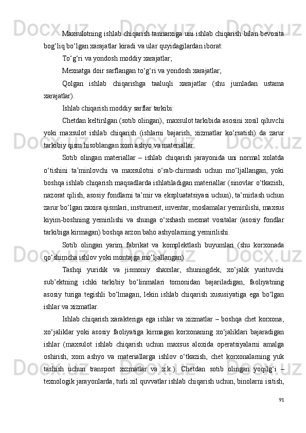 Maxsulotning ishlab chiqarish tannarxiga uni ishlab chiqarish bilan bevosita
bog‘liq bo‘lgan xarajatlar kiradi va ular quyidagilardan iborat:
To‘g‘ri   va   yondosh   moddiy   xarajatlar;
Mexnatga   doir   sarflangan   to‘g‘ri   va yondosh  xarajatlar;
Qolgan   ishlab   chiqarishga   taaluqli   xarajatlar   (shu   jumladan   ustama
xarajatlar).
Ishlab   chiqarish   moddiy   sarflar  tarkibi:
Chetdan keltirilgan (sotib olingan),   maxsulot tarkibida asosini xosil qiluvchi
yoki   maxsulot   ishlab   chiqarish   (ishlarni   bajarish,   xizmatlar   ko‘rsatish)   da   zarur
tarkibiy qism hisoblangan xom ashyo va materiallar.
Sotib   olingan   materiallar   –   ishlab   chiqarish   jarayonida   uni   normal   xolatda
o‘tishini   ta’minlovchi   va   maxsulotni   o‘rab-chirmash   uchun   mo‘ljallangan,   yoki
boshqa ishlab chiqarish maqsadlarda ishlatiladigan materiallar (sinovlar o‘tkazish,
nazorat qilish, asosiy fondlarni ta’mir va ekspluatatsiyasi uchun), ta’mirlash uchun
zarur bo‘lgan zaxira qismlari, instrument, inventar, moslamalar yemirilishi, maxsus
kiyim-boshning   yemirilishi   va   shunga   o‘xshash   mexnat   vositalar   (asosiy   fondlar
tarkibiga kirmagan) boshqa arzon baho ashyolarning yemirilishi.
Sotib   olingan   yarim   fabrikat   va   komplektlash   buyumlari   (shu   korxonada
qo‘shimcha ishlov yoki montajga mo‘ljallangan).
Tashqi   yuridik   va   jismoniy   shaxslar,   shuningdek,   xo‘jalik   yurituvchi
sub’ektning   ichki   tarkibiy   bo‘linmalari   tomonidan   bajariladigan,   faoliyatning
asosiy   turiga   tegishli   bo‘lmagan,   lekin   ishlab   chiqarish   xususiyatiga   ega   bo‘lgan
ishlar va  xizmatlar.
Ishlab chiqarish xarakteriga ega ishlar va xizmatlar – boshqa chet  korxona,
xo‘jaliklar   yoki   asosiy   faoliyatiga   kirmagan   korxonaning   xo‘jaliklari   bajaradigan
ishlar   (maxsulot   ishlab   chiqarish   uchun   maxsus   aloxida   operatsiyalarni   amalga
oshirish,   xom   ashyo   va   materiallarga   ishlov   o‘tkazish,   chet   korxonalarning   yuk
tashish   uchun   transport   xizmatlar   va   x.k.).   Chetdan   sotib   olingan   yoqilg‘i   –
texnologik jarayonlarda, turli   xil   quvvatlar ishlab chiqarish uchun, binolarni isitish,
91 