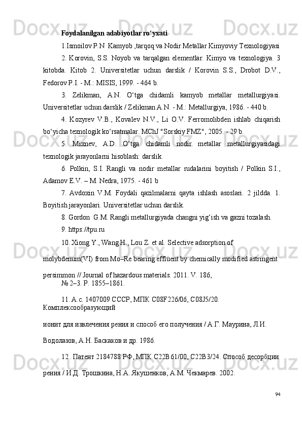 Foydalanilgan adabiyotlar ro‘yxati
1.Ismoilov P.N  Kamyob ,tarqoq va Nodir Metallar Kimyoviy Texnologiyasi
2.   Korovin,   S.S.   Noyob   va   tarqalgan   elementlar.   Kimyo   va   texnologiya.   3
kitobda.   Kitob   2.   Universitetlar   uchun   darslik   /   Korovin   S.S.,   Drobot   D.V.,
Fedorov P.I. - M.: MISIS, 1999. - 464 b.
3.   Zelikman,   A.N.   O‘tga   chidamli   kamyob   metallar   metallurgiyasi.
Universitetlar uchun darslik / Zelikman A.N. - M.: Metallurgiya, 1986. - 440 b.
4.   Kozyrev   V.B.,   Kovalev   N.V.,   Li   O.V.   Ferromolibden   ishlab   chiqarish
bo‘yicha texnologik ko‘rsatmalar. MChJ "Sorskiy FMZ", 2005. - 29 b.
5.   Mixnev,   A.D.   O‘tga   chidamli   nodir   metallar   metallurgiyasidagi
texnologik jarayonlarni hisoblash: darslik.
6.   Polkin,   S.I.   Rangli   va   nodir   metallar   rudalarini   boyitish   /   Polkin   S.I.,
Adamov E.V. – M. Nedra, 1975. - 461 b
7.   Avdoxin   V.M.   Foydali   qazilmalarni   qayta   ishlash   asoslari.   2   jildda.   1.
Boyitish jarayonlari. Universitetlar uchun darslik.
8. Gordon  G.M. Rangli metallurgiyada changni yig‘ish va gazni tozalash.
9. https://tpu.ru
10.   Xiong Y., Wang H., Lou Z. et al. Selective adsorption of 
molybdenum(VI) from Mo–Re bearing effluent by chemically modified astringent 
persimmon // Journal of hazardous materials. 2011. V. 186, 
№   2–3. P. 1855–1861. 
11.   А.с. 1407009 СССР, МПК C08F226/06, C08J5/20. 
Комплѐксообразующий 
ионит для извл	
ѐчѐния р	ѐния и способ 	ѐго получ	ѐния / А.Г. Маурина, Л.И. 
Водолазов, А.Н. Баскаков и др. 1986. 
12  .  Пат	
ѐнт 2184788 РФ, МПК С22В61/00, С22В3/24. Способ д	ѐсорбции
р	
ѐния / И.Д. Трошкина, Н.А. Якуш	ѐнков, А.М. Ч	ѐкмар	ѐв. 2002. 
94