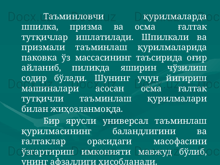 Таъминловчи  қурилмаларда 
шпилка,  призма  ва  осма    ғалтак 
тутқичлар  ишлатилади.  Шпилкали  ва 
призмали  таъминлаш  қурилмаларида 
паковка  ўз  массасининг  таъсирида  оғир 
айланиб,  пиликда  яширин  чўзилиш 
содир  бўлади.  Шунинг  учун  йигириш 
машиналари  асосан  осма  ғалтак 
тутқичли  таъминлаш  қурилмалари 
билан жиҳозланмоқда.   
Бир  ярусли  универсал  таъминлаш 
қурилмасининг  баландлигини  ва 
ғалтаклар  орасидаги  масофасини 
ўзгартириш  имконияти  мавжуд  бўлиб, 
унинг афзаллиги ҳисобланади.  