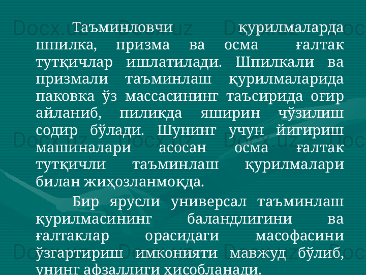 Таъминловчи  қурилмаларда 
шпилка,  призма  ва  осма    ғалтак 
тутқичлар  ишлатилади.  Шпилкали  ва 
призмали  таъминлаш  қурилмаларида 
паковка  ўз  массасининг  таъсирида  оғир 
айланиб,  пиликда  яширин  чўзилиш 
содир  бўлади.  Шунинг  учун  йигириш 
машиналари  асосан  осма  ғалтак 
тутқичли  таъминлаш  қурилмалари 
билан жиҳозланмоқда.   
Бир  ярусли  универсал  таъминлаш 
қурилмасининг  баландлигини  ва 
ғалтаклар  орасидаги  масофасини 
ўзгартириш  имконияти  мавжуд  бўлиб, 
унинг афзаллиги ҳисобланади.