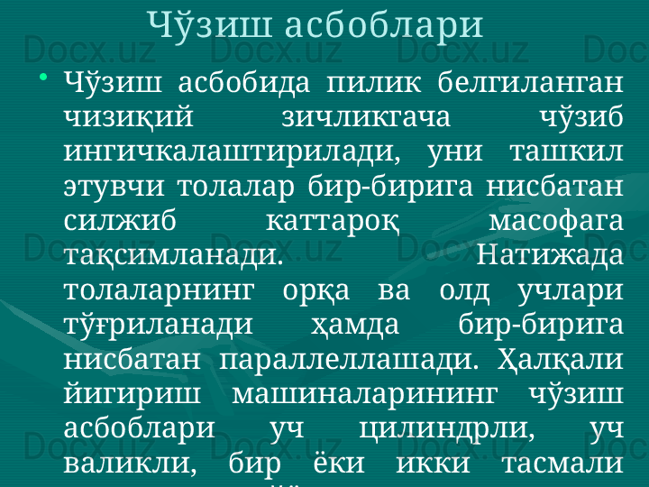 Чўз иш асбоблари 
•
Чўзиш  асбобида  пилик  белгиланган 
чизиқий  зичликгача  чўзиб 
ингичкалаштирилади,  уни  ташкил 
этувчи  толалар  бир-бирига  нисбатан 
силжиб  каттароқ  масофага 
тақсимланади.  Натижада 
толаларнинг  орқа  ва  олд  учлари 
тўғриланади  ҳамда  бир-бирига 
нисбатан  параллеллашади.  Ҳалқали 
йигириш  машиналарининг  чўзиш 
асбоблари  уч  цилиндрли,  уч 
валикли,  бир  ёки  икки  тасмали 
тузилишда тайёрланади.  