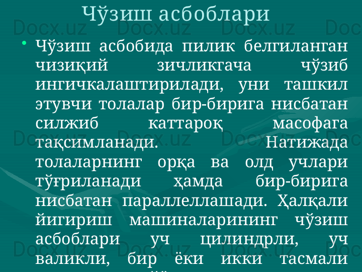 Чўз иш асбоблари 
•
Чўзиш  асбобида  пилик  белгиланган 
чизиқий  зичликгача  чўзиб 
ингичкалаштирилади,  уни  ташкил 
этувчи  толалар  бир-бирига  нисбатан 
силжиб  каттароқ  масофага 
тақсимланади.  Натижада 
толаларнинг  орқа  ва  олд  учлари 
тўғриланади  ҳамда  бир-бирига 
нисбатан  параллеллашади.  Ҳалқали 
йигириш  машиналарининг  чўзиш 
асбоблари  уч  цилиндрли,  уч 
валикли,  бир  ёки  икки  тасмали 
тузилишда тайёрланади.