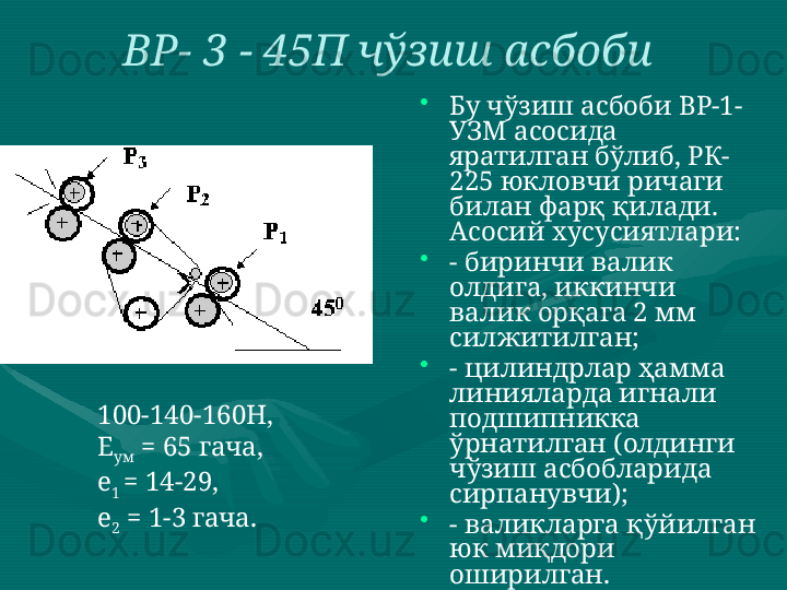 ВР- 3 - 45П чўзиш асбоби  
•
Бу чўзиш асбоби ВР-1-
УЗМ асосида 
яратилган бўлиб, РК-
225 юкловчи ричаги 
билан фарқ қилади.  
Асосий хусусиятлари: 
•
- биринчи валик 
олдига, иккинчи 
валик орқага 2 мм 
силжитилган; 
•
- цилиндрлар ҳамма 
линияларда игнали 
подшипникка 
ўрнатилган (олдинги 
чўзиш асбобларида 
сирпанувчи); 
•
- валикларга қўйилган 
юк миқдори 
оширилган. 
•
- деталларни 
тайёрлаш катта 
аниқликда 
бажарилган. 100-140-160Н,  
Е
ум  = 65 гача,  
е
1  = 14-29,  
е
2  = 1-3 гача.  