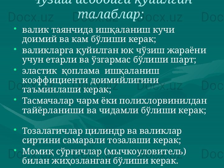 Чўзиш асбобига қуйилган 
талаблар:  
•
валик таянчида ишқаланиш кучи 
доимий ва кам бўлиши керак;  
•
валикларга қуйилган юк чўзиш жараёни 
учун етарли ва ўзгармас бўлиши шарт;  
•
эластик  қоплама  ишқаланиш  
коэффициенти доимийлигини 
таъминлаши керак;  
•
Тасмачалар чарм ёки полихлорвинилдан 
тайёрланиши ва чидамли бўлиши керак;  
 
•
Тозалагичлар цилиндр ва валиклар 
сиртини самарали тозалаши керак;  
•
Момиқ сўрғичлар (мычкоуловитель) 
билан жиҳозланган бўлиши керак. 