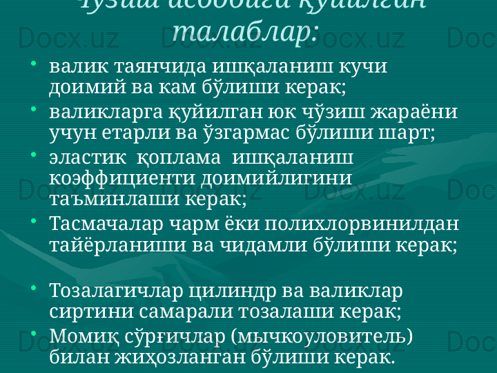 Чўзиш асбобига қуйилган 
талаблар:  
•
валик таянчида ишқаланиш кучи 
доимий ва кам бўлиши керак;  
•
валикларга қуйилган юк чўзиш жараёни 
учун етарли ва ўзгармас бўлиши шарт;  
•
эластик  қоплама  ишқаланиш  
коэффициенти доимийлигини 
таъминлаши керак;  
•
Тасмачалар чарм ёки полихлорвинилдан 
тайёрланиши ва чидамли бўлиши керак;  
 
•
Тозалагичлар цилиндр ва валиклар 
сиртини самарали тозалаши керак;  
•
Момиқ сўрғичлар (мычкоуловитель) 
билан жиҳозланган бўлиши керак.