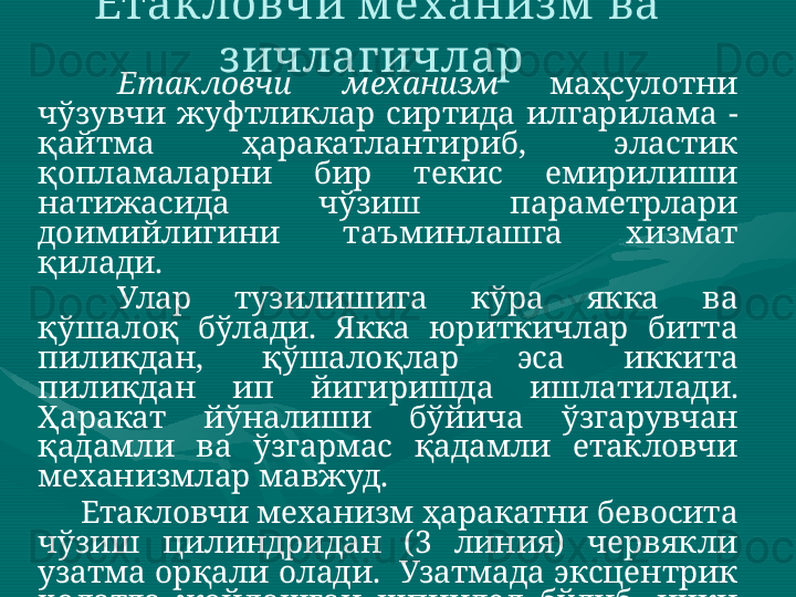 Етакловчи м еханиз м  ва 
з ичлагичлар 
Етакловчи  механизм  маҳсулотни 
чўзувчи  жуфтликлар  сиртида  илгарилама  - 
қайтма  ҳаракатлантириб,  эластик 
қопламаларни  бир  текис  емирилиши 
натижасида  чўзиш  параметрлари 
доимийлигини  таъминлашга  хизмат 
қилади. 
Улар  тузилишига  кўра  якка  ва 
қўшалоқ  бўлади.  Якка  юриткичлар  битта 
пиликдан,  қўшалоқлар  эса  иккита 
пиликдан  ип  йигиришда  ишлатилади. 
Ҳаракат  йўналиши  бўйича  ўзгарувчан 
қадамли  ва  ўзгармас  қадамли  етакловчи 
механизмлар мавжуд. 
          Етакловчи механизм ҳаракатни бевосита 
чўзиш  цилиндридан  (3  линия)  червякли 
узатма  орқали  олади.   Узатмада  эксцентрик 
ҳолатда  жойлашган  шпиндел  бўлиб,  ички 
илашувчанликка  эга  бўлган  шестерня 
ҳаракатни  ричаг  устунидаги  планкаларга 
узатади.  Ҳаракат  қулочи  эксцентрик 
ўрнатилишига боғлиқ.  