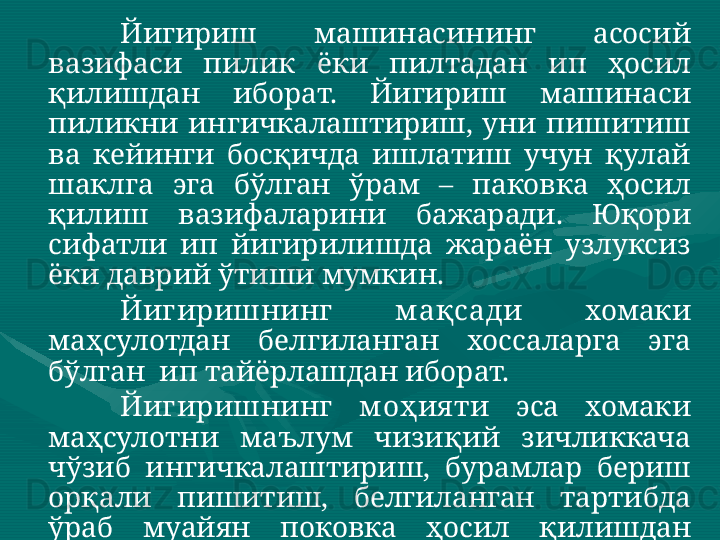 Йигириш  машинасининг  асосий 
вазифаси  пилик  ёки  пилтадан  ип  ҳосил 
қилишдан  иборат.  Йигириш  машинаси 
пиликни  ингичкалаштириш,  уни  пишитиш 
ва  кейинги  босқичда  ишлатиш  учун  қулай 
шаклга  эга  бўлган  ўрам  –  паковка  ҳосил 
қилиш  вазифаларини  бажаради.  Юқори 
сифатли  ип  йигирилишда  жараён  узлуксиз 
ёки даврий ўтиши мумкин.    
Йигиришнинг  м ақсади   хомаки 
маҳсулотдан  белгиланган  хоссаларга  эга 
бўлган  ип тайёрлашдан иборат. 
Йигиришнинг  м оҳия ти  эса  хомаки 
маҳсулотни  маълум  чизиқий  зичликкача 
чўзиб  ингичкалаштириш,  бурамлар  бериш 
орқали  пишитиш,  белгиланган  тартибда 
ўраб  муайян  поковка  ҳосил  қилишдан 
иборат.  