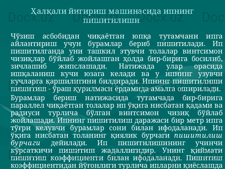 Чўзиш  асбобидан  чиқаётган  юпқа  тутамчани  ипга 
айлантириш  учун  бурамлар  бериб  пишитилади.  Ип 
пишитилганда  уни  ташкил  этувчи  толалар  винтсимон 
чизиқлар  бўйлаб  жойлашган  ҳолда  бир-бирига  босилиб, 
зичлашиб  жипслашади.  Натижада  улар  орасида 
ишқаланиш  кучи  юзага  келади  ва  у  ипнинг  узувчи 
кучларга  қаршилигини  билдиради.  Ипнинг  пишитилиши 
пишитиш - ўраш қурилмаси ёрдамида амалга оширилади.  
Бурамлар  бериш  натижасида  тутамчада  бир-бирига 
параллел чиқаётган толалар ип ўқига нисбатан қадами ва 
радиуси  турлича  бўлган  винтсимон  чизиқ  бўйлаб 
жойлашади.  Ипнинг  пишитилиш  даражаси  бир  метр  ипга 
тўғри  келувчи  бурамлар  сони  билан  ифодаланади.  Ип 
ўқига  нисбатан  толанинг  қиялик  бурчаги  п и ш и т и ли ш  
бу рча ги   дейилади.  Ип  пишитилишининг  учинчи 
кўрсаткичи  пишитиш  жадаллигидир.  Унинг  қиймати 
пишитиш  коэффициенти  билан  ифодаланади.  Пишитиш 
коэффициентидан йўғонлиги турлича ипларни қиёслашда 
фойдаланилади.    Ҳалқали йигириш м ашинасида ипнинг 
пишитилиши  