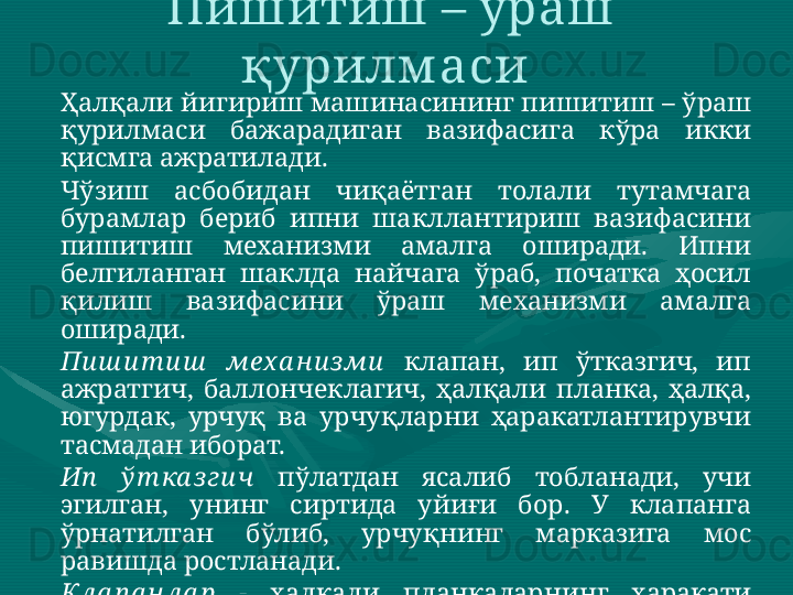 Ҳалқали йигириш машинасининг пишитиш – ўраш 
қурилмаси  бажарадиган  вазифасига  кўра  икки 
қисмга ажратилади.  
Чўзиш  асбобидан  чиқаётган  толали  тутамчага 
бурамлар  бериб  ипни  шакллантириш  вазифасини 
пишитиш  механизми  амалга  оширади.  Ипни 
белгиланган  шаклда  найчага  ўраб,  початка  ҳосил 
қилиш  вазифасини  ўраш  механизми  амалга 
оширади.   
Пи ш и т и ш   мех а н и зми   клапан,  ип  ўтказгич,  ип 
ажратгич,  баллончеклагич,  ҳалқали  планка,  ҳалқа, 
югурдак,  урчуқ  ва  урчуқларни  ҳаракатлантирувчи 
тасмадан иборат. 
Ип   ў т ка з ги ч   пўлатдан  ясалиб  тобланади,  учи 
эгилган,  унинг  сиртида  уйиғи  бор.  У  клапанга 
ўрнатилган  бўлиб,  урчуқнинг  марказига  мос 
равишда ростланади. 
Кла п а н ла р  -   ҳалқали  планкаларнинг  ҳаракати 
йўналишига мос равишда ҳаракатланади. Пишитиш – ўраш 
қурилм аси  