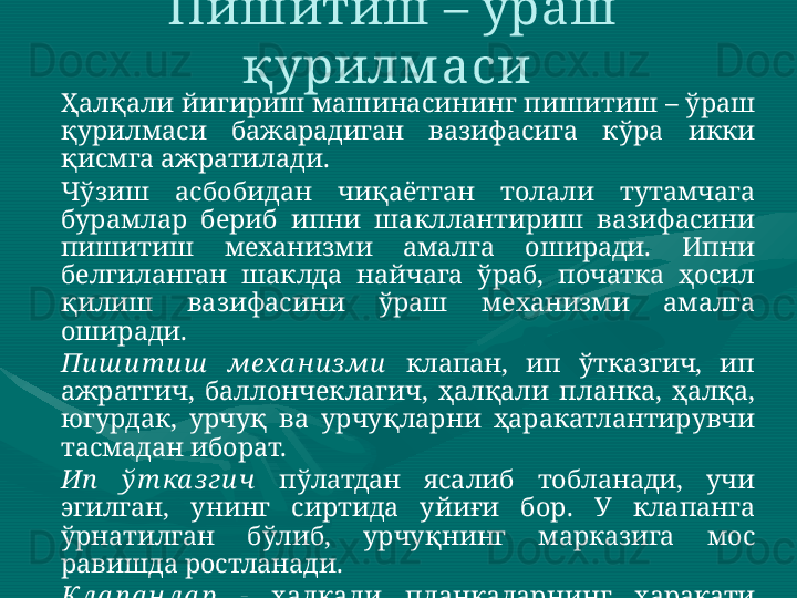 Ҳалқали йигириш машинасининг пишитиш – ўраш 
қурилмаси  бажарадиган  вазифасига  кўра  икки 
қисмга ажратилади.  
Чўзиш  асбобидан  чиқаётган  толали  тутамчага 
бурамлар  бериб  ипни  шакллантириш  вазифасини 
пишитиш  механизми  амалга  оширади.  Ипни 
белгиланган  шаклда  найчага  ўраб,  початка  ҳосил 
қилиш  вазифасини  ўраш  механизми  амалга 
оширади.   
Пи ш и т и ш   мех а н и зми   клапан,  ип  ўтказгич,  ип 
ажратгич,  баллончеклагич,  ҳалқали  планка,  ҳалқа, 
югурдак,  урчуқ  ва  урчуқларни  ҳаракатлантирувчи 
тасмадан иборат. 
Ип   ў т ка з ги ч   пўлатдан  ясалиб  тобланади,  учи 
эгилган,  унинг  сиртида  уйиғи  бор.  У  клапанга 
ўрнатилган  бўлиб,  урчуқнинг  марказига  мос 
равишда ростланади. 
Кла п а н ла р  -   ҳалқали  планкаларнинг  ҳаракати 
йўналишига мос равишда ҳаракатланади. Пишитиш – ўраш 
қурилм аси