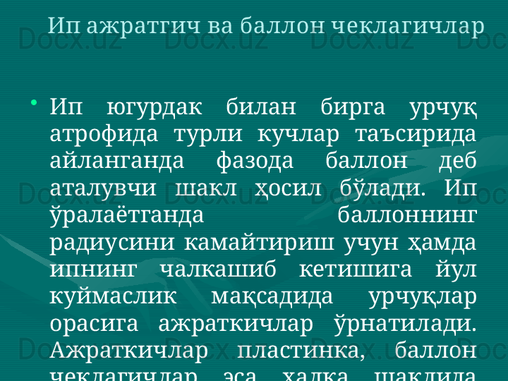 •
Ип  югурдак  билан  бирга  урчуқ 
атрофида  турли  кучлар  таъсирида 
айланганда  фазода  баллон  деб 
аталувчи  шакл  ҳосил  бўлади.  Ип 
ўралаётганда  баллоннинг 
радиусини  камайтириш  учун  ҳамда 
ипнинг  чалкашиб  кетишига  йул 
куймаслик  мақсадида  урчуқлар 
орасига  ажраткичлар  ўрнатилади. 
Ажраткичлар  пластинка,  баллон 
чеклагичлар  эса  ҳалқа  шаклида 
бўлади. Ип ажратгич ва баллон чеклагичлар 