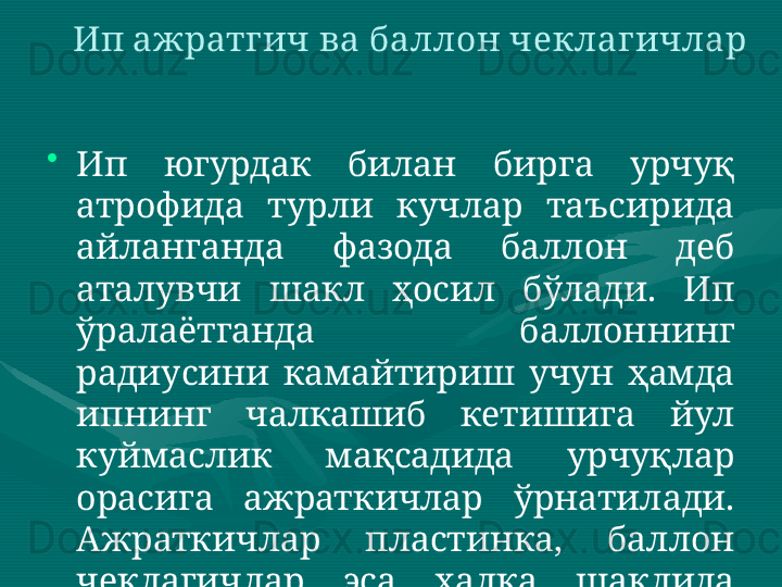 •
Ип  югурдак  билан  бирга  урчуқ 
атрофида  турли  кучлар  таъсирида 
айланганда  фазода  баллон  деб 
аталувчи  шакл  ҳосил  бўлади.  Ип 
ўралаётганда  баллоннинг 
радиусини  камайтириш  учун  ҳамда 
ипнинг  чалкашиб  кетишига  йул 
куймаслик  мақсадида  урчуқлар 
орасига  ажраткичлар  ўрнатилади. 
Ажраткичлар  пластинка,  баллон 
чеклагичлар  эса  ҳалқа  шаклида 
бўлади. Ип ажратгич ва баллон чеклагичлар