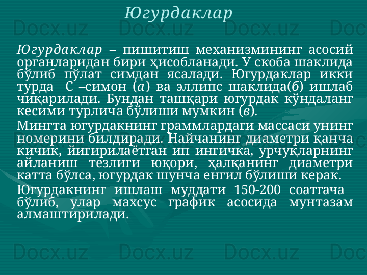 Ю гу рда кла р   –  пишитиш  механизмининг  асосий 
органларидан бири ҳисобланади. У скоба шаклида 
бўлиб  пўлат  симдан  ясалади.  Югурдаклар  икки 
турда    С  –симон  ( а )  ва  эллипс  шаклида( б )  ишлаб 
чиқарилади.  Бундан  ташқари  югурдак  кўндаланг 
кесими турлича бўлиши мумкин ( в ). 
Мингта югурдакнинг граммлардаги массаси унинг 
номерини  билдиради.  Найчанинг  диаметри  қанча 
кичик,  йигирилаётган  ип  ингичка,  урчуқларнинг 
айланиш  тезлиги  юқори,  ҳалқанинг  диаметри 
катта бўлса, югурдак шунча енгил бўлиши керак. 
Югурдакнинг  ишлаш  муддати  150-200  соатгача   
бўлиб,  улар  махсус  график  асосида  мунтазам 
алмаштирилади.  Ю гу рда кла р   