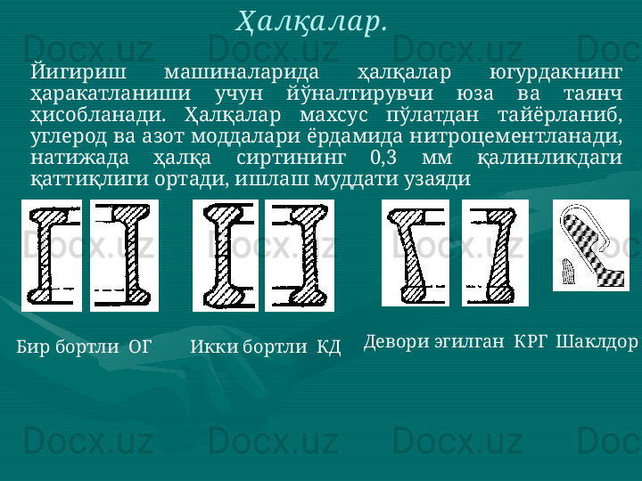 Йигириш  машиналарида  ҳалқалар  югурдакнинг 
ҳаракатланиши  учун  йўналтирувчи  юза  ва  таянч 
ҳисобланади.  Ҳалқалар  махсус  пўлатдан  тайёрланиб, 
углерод ва азот моддалари ёрдамида нитроцементланади, 
натижада  ҳалқа  сиртининг  0,3  мм  қалинликдаги 
қаттиқлиги ортади, ишлаш муддати узаяди  Ҳ а лқа ла р.  
Бир бортли  ОГ   Икки бортли  КД   Девори эгилган  КРГ  Шаклдор   