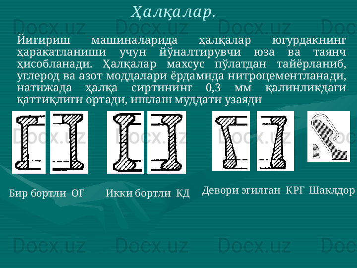 Йигириш  машиналарида  ҳалқалар  югурдакнинг 
ҳаракатланиши  учун  йўналтирувчи  юза  ва  таянч 
ҳисобланади.  Ҳалқалар  махсус  пўлатдан  тайёрланиб, 
углерод ва азот моддалари ёрдамида нитроцементланади, 
натижада  ҳалқа  сиртининг  0,3  мм  қалинликдаги 
қаттиқлиги ортади, ишлаш муддати узаяди  Ҳ а лқа ла р.  
Бир бортли  ОГ   Икки бортли  КД   Девори эгилган  КРГ  Шаклдор