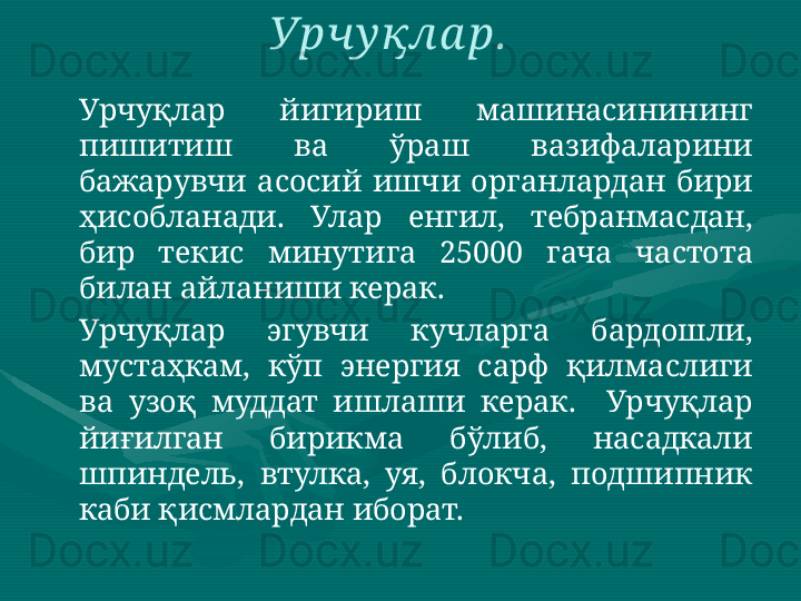 Урчуқлар  йигириш  машинасинининг 
пишитиш  ва  ўраш  вазифаларини 
бажарувчи  асосий  ишчи  органлардан  бири 
ҳисобланади.  Улар  енгил,  тебранмасдан, 
бир  текис  минутига  25000  гача  частота 
билан айланиши керак. 
Урчуқлар  эгувчи  кучларга  бардошли, 
мустаҳкам,  кўп  энергия  сарф  қилмаслиги 
ва  узоқ  муддат  ишлаши  керак.    Урчуқлар 
йиғилган  бирикма  бўлиб,  насадкали 
шпиндель,  втулка,  уя,  блокча,  подшипник 
каби қисмлардан иборат.  Урчу қла р.   