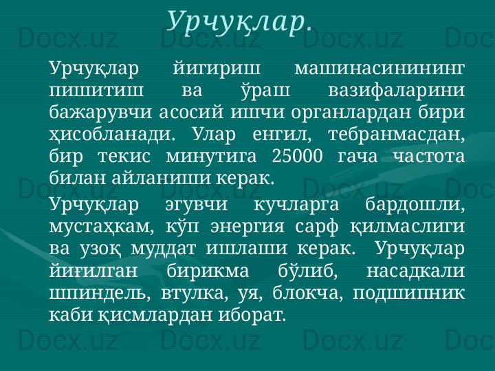 Урчуқлар  йигириш  машинасинининг 
пишитиш  ва  ўраш  вазифаларини 
бажарувчи  асосий  ишчи  органлардан  бири 
ҳисобланади.  Улар  енгил,  тебранмасдан, 
бир  текис  минутига  25000  гача  частота 
билан айланиши керак. 
Урчуқлар  эгувчи  кучларга  бардошли, 
мустаҳкам,  кўп  энергия  сарф  қилмаслиги 
ва  узоқ  муддат  ишлаши  керак.    Урчуқлар 
йиғилган  бирикма  бўлиб,  насадкали 
шпиндель,  втулка,  уя,  блокча,  подшипник 
каби қисмлардан иборат.  Урчу қла р.