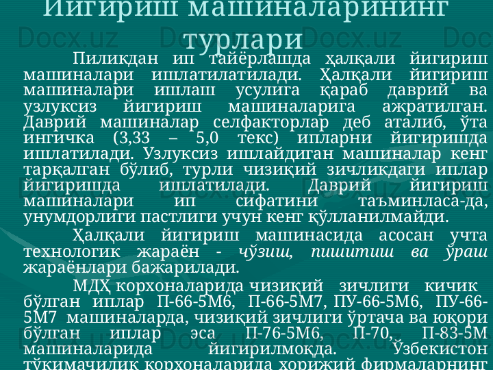 Йигириш м ашиналарининг 
турлари 
Пиликдан  ип  тайёрлашда  ҳалқали  йигириш 
машиналари  ишлатилатилади.  Ҳалқали  йигириш 
машиналари  ишлаш  усулига  қараб  даврий  ва 
узлуксиз  йигириш  машиналарига  ажратилган. 
Даврий  машиналар  селфакторлар  деб  аталиб,  ўта 
ингичка  (3,33  –  5,0  текс)  ипларни  йигиришда 
ишлатилади.  Узлуксиз  ишлайдиган  машиналар  кенг 
тарқалган  бўлиб,  турли  чизиқий  зичликдаги  иплар 
йигиришда  ишлатилади.  Даврий  йигириш 
машиналари  ип  сифатини  таъминласа-да, 
унумдорлиги пастлиги учун кенг қўлланилмайди. 
Ҳалқали  йигириш  машинасида  асосан  учта 
технологик  жараён  -  чўзиш,  пишитиш  ва  ўраш  
жараёнлари бажарилади. 
МДҲ корхоналарида чизиқий   зичлиги   кичик   
бўлган    иплар    П-66-5М6,    П-66-5М7,  ПУ-66-5М6,    ПУ-66-
5М7  машиналарда, чизиқий зичлиги ўртача ва юқори 
бўлган  иплар  эса  П-76-5М6,  П-70,  П-83-5М 
машиналарида  йигирилмоқда.  Ўзбекистон 
тўқимачилик  корхоналарида  хорижий  фирмаларнинг 
Zinser -350,  351,  360  ( Zinser ),  G   33,  G   35    ( Rieter ),  RST -1, 
MP 1 N  ( Marzoli ),  RX   220,  230  ( Toyoda ),  JWF   1510,  1516 
( Jingwei )  йигириш  машиналари  самарали 
ишлатилмоқда:  