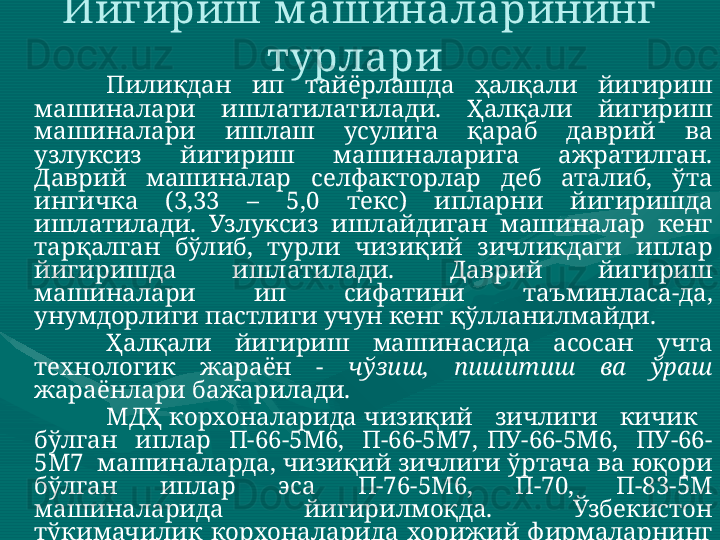 Йигириш м ашиналарининг 
турлари 
Пиликдан  ип  тайёрлашда  ҳалқали  йигириш 
машиналари  ишлатилатилади.  Ҳалқали  йигириш 
машиналари  ишлаш  усулига  қараб  даврий  ва 
узлуксиз  йигириш  машиналарига  ажратилган. 
Даврий  машиналар  селфакторлар  деб  аталиб,  ўта 
ингичка  (3,33  –  5,0  текс)  ипларни  йигиришда 
ишлатилади.  Узлуксиз  ишлайдиган  машиналар  кенг 
тарқалган  бўлиб,  турли  чизиқий  зичликдаги  иплар 
йигиришда  ишлатилади.  Даврий  йигириш 
машиналари  ип  сифатини  таъминласа-да, 
унумдорлиги пастлиги учун кенг қўлланилмайди. 
Ҳалқали  йигириш  машинасида  асосан  учта 
технологик  жараён  -  чўзиш,  пишитиш  ва  ўраш  
жараёнлари бажарилади. 
МДҲ корхоналарида чизиқий   зичлиги   кичик   
бўлган    иплар    П-66-5М6,    П-66-5М7,  ПУ-66-5М6,    ПУ-66-
5М7  машиналарда, чизиқий зичлиги ўртача ва юқори 
бўлган  иплар  эса  П-76-5М6,  П-70,  П-83-5М 
машиналарида  йигирилмоқда.  Ўзбекистон 
тўқимачилик  корхоналарида  хорижий  фирмаларнинг 
Zinser -350,  351,  360  ( Zinser ),  G   33,  G   35    ( Rieter ),  RST -1, 
MP 1 N  ( Marzoli ),  RX   220,  230  ( Toyoda ),  JWF   1510,  1516 
( Jingwei )  йигириш  машиналари  самарали 
ишлатилмоқда: