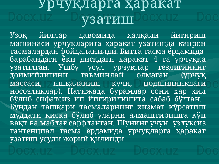 Узоқ  йиллар  давомида  ҳалқали  йигириш 
машинаси  урчуқларига  ҳаракат  узатишда  капрон 
тасмалардан фойдаланилди. Битта тасма ёрдамида  
барабандаги  ёки  дискдаги  ҳаракат  4  та  урчуққа 
узатилган.  Ушбу  усул  урчуқлар  тезлигининг 
доимийлигини  таъминлай  олмаган  (урчуқ 
массаси,  ишқаланиш  кучи,  подшипникдаги 
носозликлар).  Натижада  бурамлар  сони  ҳар  хил 
бўлиб  сифатсиз  ип  йигирилишига  сабаб  бўлган.   
Бундан  ташқари  тасмаларнинг  хизмат  кўрсатиш 
муддати  қисқа  бўлиб  уларни  алмаштиришга  кўп 
вақт  ва  маблағ сарфланган. Шунинг учун  узлуксиз 
тангенциал  тасма  ёрдамида  урчуқларга  ҳаракат 
узатиш усули жорий қилинди  Урчуқларга ҳаракат 
уз атиш  